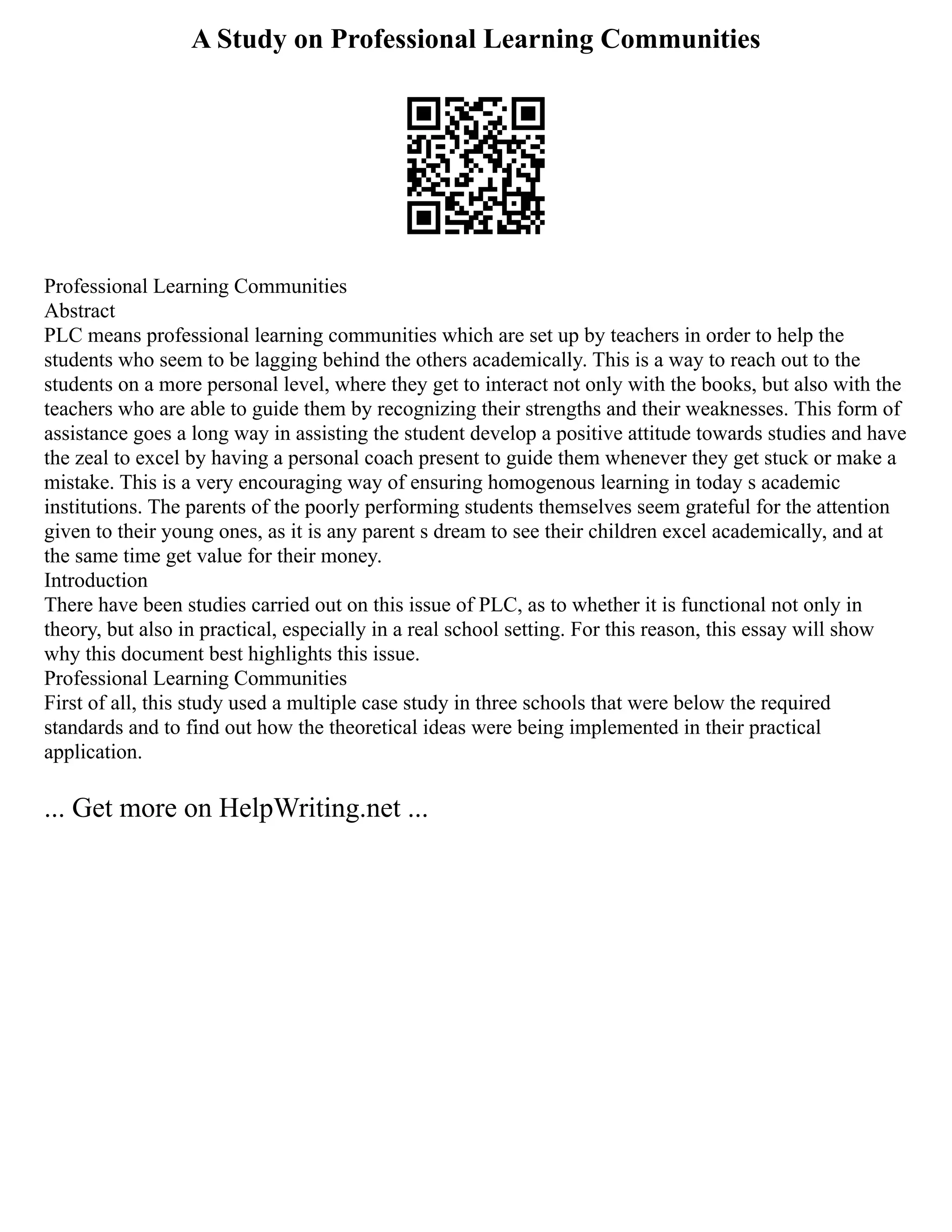 A Study on Professional Learning Communities
Professional Learning Communities
Abstract
PLC means professional learning communities which are set up by teachers in order to help the
students who seem to be lagging behind the others academically. This is a way to reach out to the
students on a more personal level, where they get to interact not only with the books, but also with the
teachers who are able to guide them by recognizing their strengths and their weaknesses. This form of
assistance goes a long way in assisting the student develop a positive attitude towards studies and have
the zeal to excel by having a personal coach present to guide them whenever they get stuck or make a
mistake. This is a very encouraging way of ensuring homogenous learning in today s academic
institutions. The parents of the poorly performing students themselves seem grateful for the attention
given to their young ones, as it is any parent s dream to see their children excel academically, and at
the same time get value for their money.
Introduction
There have been studies carried out on this issue of PLC, as to whether it is functional not only in
theory, but also in practical, especially in a real school setting. For this reason, this essay will show
why this document best highlights this issue.
Professional Learning Communities
First of all, this study used a multiple case study in three schools that were below the required
standards and to find out how the theoretical ideas were being implemented in their practical
application.
... Get more on HelpWriting.net ...
 