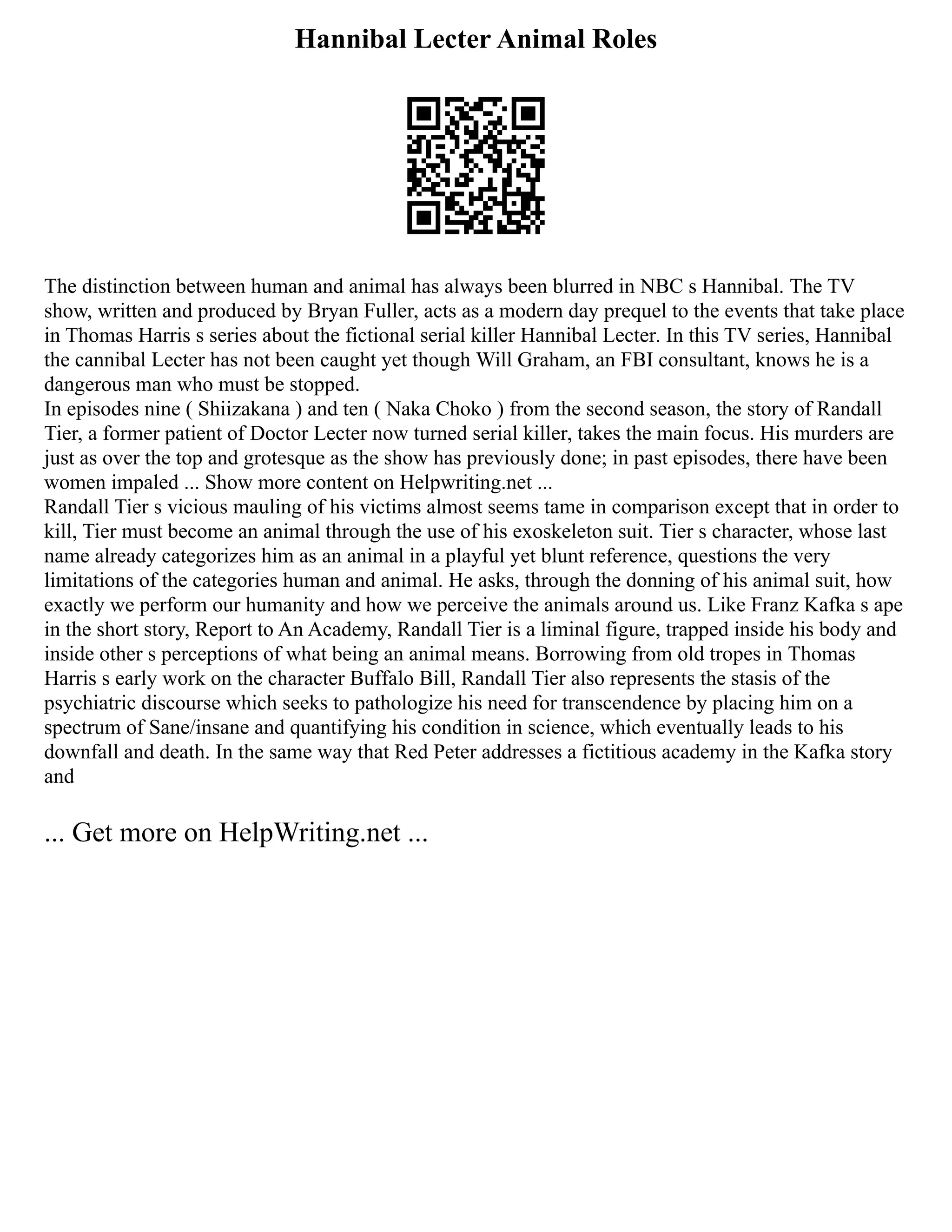 Hannibal Lecter Animal Roles
The distinction between human and animal has always been blurred in NBC s Hannibal. The TV
show, written and produced by Bryan Fuller, acts as a modern day prequel to the events that take place
in Thomas Harris s series about the fictional serial killer Hannibal Lecter. In this TV series, Hannibal
the cannibal Lecter has not been caught yet though Will Graham, an FBI consultant, knows he is a
dangerous man who must be stopped.
In episodes nine ( Shiizakana ) and ten ( Naka Choko ) from the second season, the story of Randall
Tier, a former patient of Doctor Lecter now turned serial killer, takes the main focus. His murders are
just as over the top and grotesque as the show has previously done; in past episodes, there have been
women impaled ... Show more content on Helpwriting.net ...
Randall Tier s vicious mauling of his victims almost seems tame in comparison except that in order to
kill, Tier must become an animal through the use of his exoskeleton suit. Tier s character, whose last
name already categorizes him as an animal in a playful yet blunt reference, questions the very
limitations of the categories human and animal. He asks, through the donning of his animal suit, how
exactly we perform our humanity and how we perceive the animals around us. Like Franz Kafka s ape
in the short story, Report to An Academy, Randall Tier is a liminal figure, trapped inside his body and
inside other s perceptions of what being an animal means. Borrowing from old tropes in Thomas
Harris s early work on the character Buffalo Bill, Randall Tier also represents the stasis of the
psychiatric discourse which seeks to pathologize his need for transcendence by placing him on a
spectrum of Sane/insane and quantifying his condition in science, which eventually leads to his
downfall and death. In the same way that Red Peter addresses a fictitious academy in the Kafka story
and
... Get more on HelpWriting.net ...
 