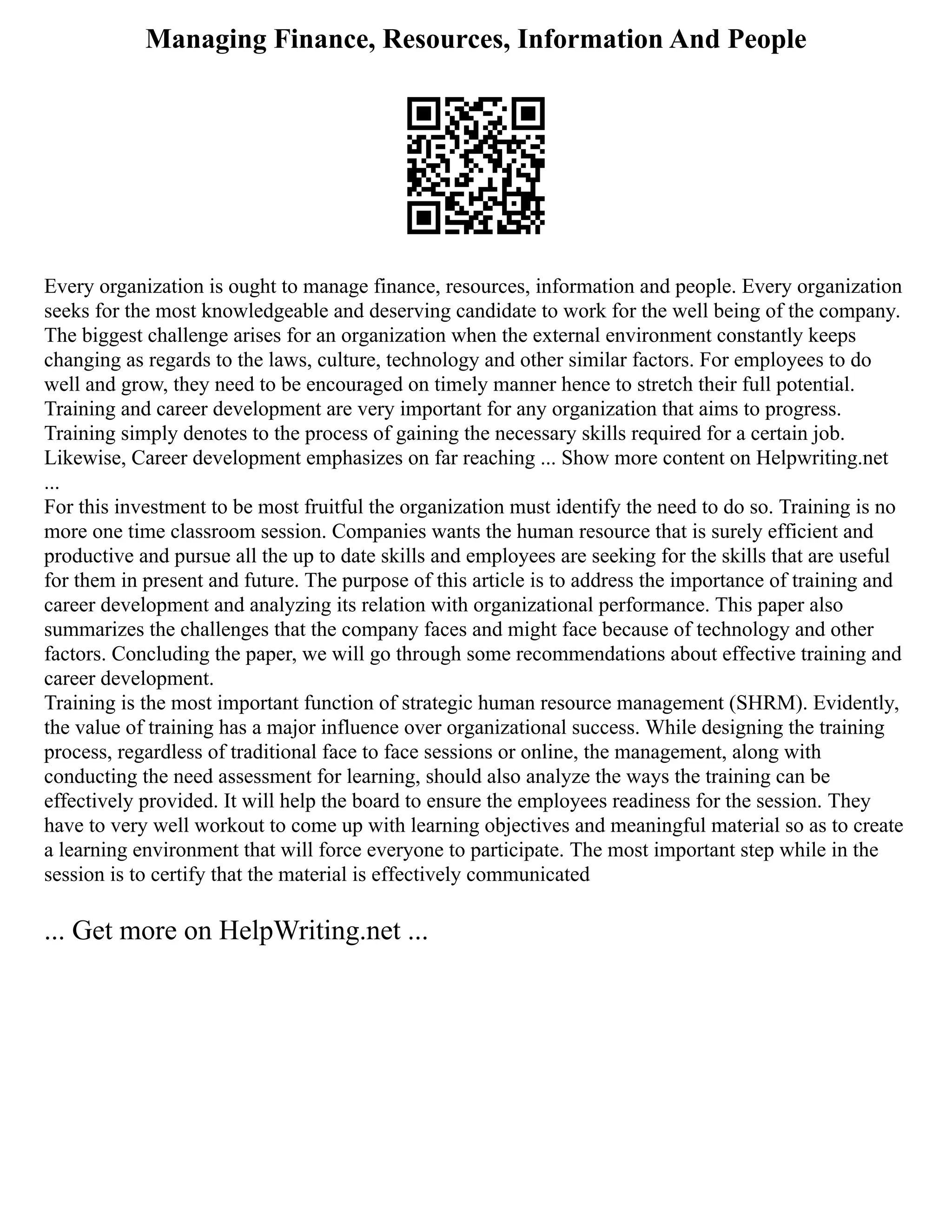 Managing Finance, Resources, Information And People
Every organization is ought to manage finance, resources, information and people. Every organization
seeks for the most knowledgeable and deserving candidate to work for the well being of the company.
The biggest challenge arises for an organization when the external environment constantly keeps
changing as regards to the laws, culture, technology and other similar factors. For employees to do
well and grow, they need to be encouraged on timely manner hence to stretch their full potential.
Training and career development are very important for any organization that aims to progress.
Training simply denotes to the process of gaining the necessary skills required for a certain job.
Likewise, Career development emphasizes on far reaching ... Show more content on Helpwriting.net
...
For this investment to be most fruitful the organization must identify the need to do so. Training is no
more one time classroom session. Companies wants the human resource that is surely efficient and
productive and pursue all the up to date skills and employees are seeking for the skills that are useful
for them in present and future. The purpose of this article is to address the importance of training and
career development and analyzing its relation with organizational performance. This paper also
summarizes the challenges that the company faces and might face because of technology and other
factors. Concluding the paper, we will go through some recommendations about effective training and
career development.
Training is the most important function of strategic human resource management (SHRM). Evidently,
the value of training has a major influence over organizational success. While designing the training
process, regardless of traditional face to face sessions or online, the management, along with
conducting the need assessment for learning, should also analyze the ways the training can be
effectively provided. It will help the board to ensure the employees readiness for the session. They
have to very well workout to come up with learning objectives and meaningful material so as to create
a learning environment that will force everyone to participate. The most important step while in the
session is to certify that the material is effectively communicated
... Get more on HelpWriting.net ...
 
