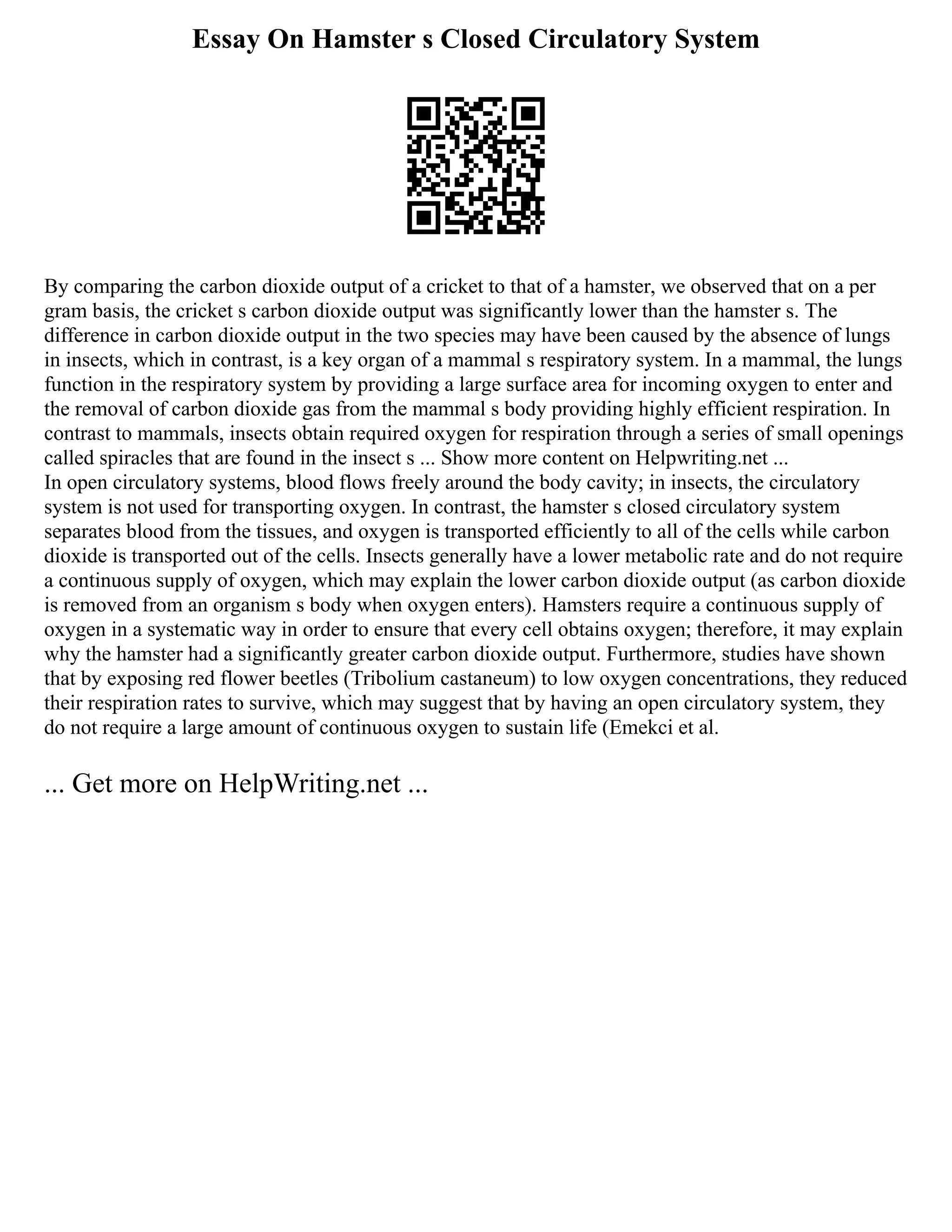 Essay On Hamster s Closed Circulatory System
By comparing the carbon dioxide output of a cricket to that of a hamster, we observed that on a per
gram basis, the cricket s carbon dioxide output was significantly lower than the hamster s. The
difference in carbon dioxide output in the two species may have been caused by the absence of lungs
in insects, which in contrast, is a key organ of a mammal s respiratory system. In a mammal, the lungs
function in the respiratory system by providing a large surface area for incoming oxygen to enter and
the removal of carbon dioxide gas from the mammal s body providing highly efficient respiration. In
contrast to mammals, insects obtain required oxygen for respiration through a series of small openings
called spiracles that are found in the insect s ... Show more content on Helpwriting.net ...
In open circulatory systems, blood flows freely around the body cavity; in insects, the circulatory
system is not used for transporting oxygen. In contrast, the hamster s closed circulatory system
separates blood from the tissues, and oxygen is transported efficiently to all of the cells while carbon
dioxide is transported out of the cells. Insects generally have a lower metabolic rate and do not require
a continuous supply of oxygen, which may explain the lower carbon dioxide output (as carbon dioxide
is removed from an organism s body when oxygen enters). Hamsters require a continuous supply of
oxygen in a systematic way in order to ensure that every cell obtains oxygen; therefore, it may explain
why the hamster had a significantly greater carbon dioxide output. Furthermore, studies have shown
that by exposing red flower beetles (Tribolium castaneum) to low oxygen concentrations, they reduced
their respiration rates to survive, which may suggest that by having an open circulatory system, they
do not require a large amount of continuous oxygen to sustain life (Emekci et al.
... Get more on HelpWriting.net ...
 