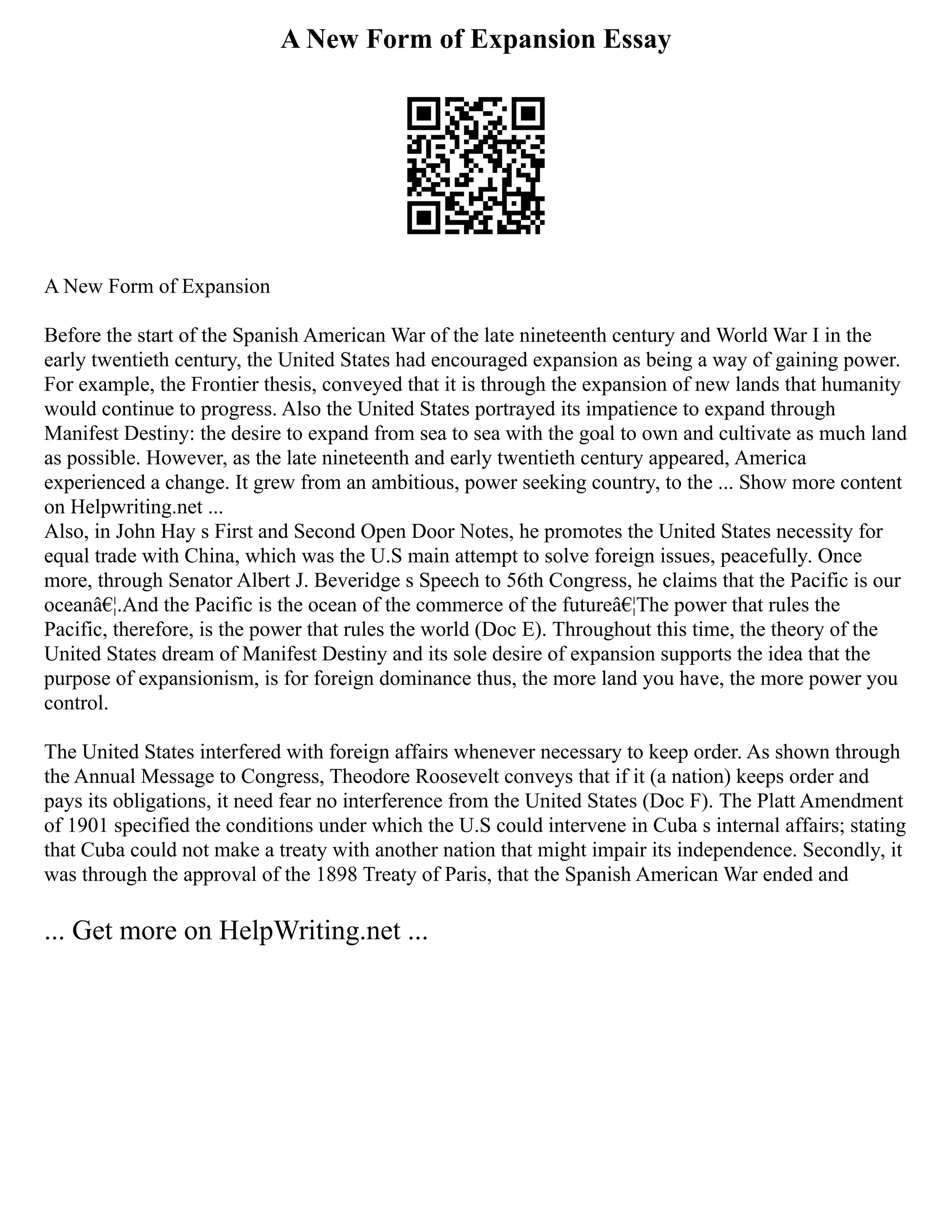 A New Form of Expansion Essay
A New Form of Expansion
Before the start of the Spanish American War of the late nineteenth century and World War I in the
early twentieth century, the United States had encouraged expansion as being a way of gaining power.
For example, the Frontier thesis, conveyed that it is through the expansion of new lands that humanity
would continue to progress. Also the United States portrayed its impatience to expand through
Manifest Destiny: the desire to expand from sea to sea with the goal to own and cultivate as much land
as possible. However, as the late nineteenth and early twentieth century appeared, America
experienced a change. It grew from an ambitious, power seeking country, to the ... Show more content
on Helpwriting.net ...
Also, in John Hay s First and Second Open Door Notes, he promotes the United States necessity for
equal trade with China, which was the U.S main attempt to solve foreign issues, peacefully. Once
more, through Senator Albert J. Beveridge s Speech to 56th Congress, he claims that the Pacific is our
oceanâ€¦.And the Pacific is the ocean of the commerce of the futureâ€¦The power that rules the
Pacific, therefore, is the power that rules the world (Doc E). Throughout this time, the theory of the
United States dream of Manifest Destiny and its sole desire of expansion supports the idea that the
purpose of expansionism, is for foreign dominance thus, the more land you have, the more power you
control.
The United States interfered with foreign affairs whenever necessary to keep order. As shown through
the Annual Message to Congress, Theodore Roosevelt conveys that if it (a nation) keeps order and
pays its obligations, it need fear no interference from the United States (Doc F). The Platt Amendment
of 1901 specified the conditions under which the U.S could intervene in Cuba s internal affairs; stating
that Cuba could not make a treaty with another nation that might impair its independence. Secondly, it
was through the approval of the 1898 Treaty of Paris, that the Spanish American War ended and
... Get more on HelpWriting.net ...
 