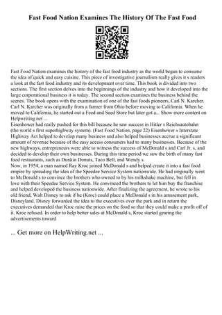 Fast Food Nation Examines The History Of The Fast Food
Fast Food Nation examines the history of the fast food industry as the world began to consume
the idea of quick and easy cuisine. This piece of investigative journalism really gives it s readers
a look at the fast food industry and its development over time. This book is divided into two
sections. The first section delves into the beginnings of the industry and how it developed into the
large corporational business it is today. The second section examines the business behind the
scenes. The book opens with the examination of one of the fast foods pioneers, Carl N. Karcher.
Carl N. Karcher was originally from a farmer from Ohio before moving to California. When he
moved to California, he started out a Feed and Seed Store but later got a... Show more content on
Helpwriting.net ...
Eisenhower had really pushed for this bill because he saw success in Hitler s Reichsautobahn
(the world s first superhighway system). (Fast Food Nation, page 22) Eisenhower s Interstate
Highway Act helped to develop many business and also helped businesses accrue a significant
amount of revenue because of the easy access consumers had to many businesses. Because of the
new highways, entrepreneurs were able to witness the success of McDonald s and Carl Jr. s, and
decided to develop their own businesses. During this time period we saw the birth of many fast
food restaurants, such as Dunkin Donuts, Taco Bell, and Wendy s.
Now, in 1954, a man named Ray Kroc joined McDonald s and helped create it into a fast food
empire by spreading the idea of the Speedee Service System nationwide. He had originally went
to McDonald s to convince the brothers who owned to by his milkshake machine, but fell in
love with their Speedee Service System. He convinced the brothers to let him buy the franchise
and helped developed the business nationwide. After finalizing the agreement, he wrote to his
old friend, Walt Disney to ask if he (Kroc) could place a McDonald s in his amusement park,
Disneyland. Disney forwarded the idea to the executives over the park and in return the
executives demanded that Kroc raise the prices on the food so that they could make a profit off of
it. Kroc refused. In order to help better sales at McDonald s, Kroc started gearing the
advertisements toward
... Get more on HelpWriting.net ...
 
