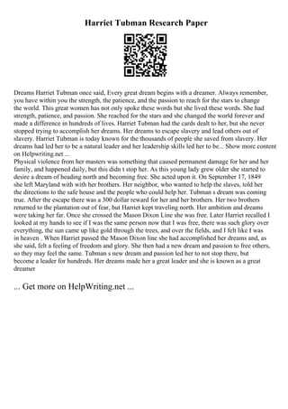 Harriet Tubman Research Paper
Dreams Harriet Tubman once said, Every great dream begins with a dreamer. Always remember,
you have within you the strength, the patience, and the passion to reach for the stars to change
the world. This great women has not only spoke these words but she lived these words. She had
strength, patience, and passion. She reached for the stars and she changed the world forever and
made a difference in hundreds of lives. Harriet Tubman had the cards dealt to her, but she never
stopped trying to accomplish her dreams. Her dreams to escape slavery and lead others out of
slavery. Harriet Tubman is today known for the thousands of people she saved from slavery. Her
dreams had led her to be a natural leader and her leadership skills led her to be... Show more content
on Helpwriting.net ...
Physical violence from her masters was something that caused permanent damage for her and her
family, and happened daily, but this didn t stop her. As this young lady grew older she started to
desire a dream of heading north and becoming free. She acted upon it. On September 17, 1849
she left Maryland with with her brothers. Her neighbor, who wanted to help the slaves, told her
the directions to the safe house and the people who could help her. Tubman s dream was coming
true. After the escape there was a 300 dollar reward for her and her brothers. Her two brothers
returned to the plantation out of fear, but Harriet kept traveling north. Her ambition and dreams
were taking her far. Once she crossed the Mason Dixon Line she was free. Later Harriet recalled I
looked at my hands to see if I was the same person now that I was free, there was such glory over
everything, the sun came up like gold through the trees, and over the fields, and I felt like I was
in heaven . When Harriet passed the Mason Dixon line she had accomplished her dreams and, as
she said, felt a feeling of freedom and glory. She then had a new dream and passion to free others,
so they may feel the same. Tubman s new dream and passion led her to not stop there, but
become a leader for hundreds. Her dreams made her a great leader and she is known as a great
dreamer
... Get more on HelpWriting.net ...
 