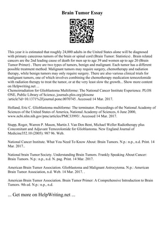 Brain Tumor Essay
This year it is estimated that roughly 24,000 adults in the United States alone will be diagnosed
with primary cancerous tumors of the brain or spinal cord (Brain Tumor: Statistics) . Brain related
cancers are the 2nd leading cause of death for men up to age 39 and women up to age 20 (Brain
Tumor Primer) . There are two types of tumors, benign and malignant. Each tumor has a different
possible treatment method. Malignant tumors may require surgery, chemotherapy and radiation
therapy, while benign tumors may only require surgery. There are also various clinical trials for
malignant tumors, one of which involves combining the chemotherapy medication temozolomide
with radiation therapy to treat the tumor, or at the very least slow the growth... Show more content
on Helpwriting.net ...
Chemoirradiation for Glioblastoma Multiforme: The National Cancer Institute Experience. PLOS
ONE, Public Library of Science, journals.plos.org/plosone
/article?id=10.1371%2Fjournal.pone.0070745. Accessed 14 Mar. 2017.
Holland, Eric C. Glioblastoma multiforme: The terminator. Proceedings of the National Academy of
Sciences of the United States of America, National Academy of Sciences, 6 June 2000,
www.ncbi.nlm.nih.gov/pmc/articles/PMC33993/. Accessed 14 Mar. 2017.
Stupp, Roger, Warren P. Mason, Martin J. Van Den Bent, Michael Weller Radiotherapy plus
Concomitant and Adjuvant Temozolomide for Glioblastoma. New England Journal of
Medicine352.10 (2005): 987 96. Web.
National Cancer Institute. What You Need To Know About: Brain Tumors. N.p.: n.p., n.d. Print. 14
Mar. 2017..
National brain Tumor Society. Understanding Brain Tumors. Frankly Speaking About Cancer:
Brain Tumors. N.p.: n.p., n.d. N. pag. Print. 14 Mar. 2017.
American Brain Tumor Association. Glioblastoma and Malignant Astrocytoma. N.p.: American
Brain Tumor Association, n.d. Web. 14 Mar. 2017. .
American Brain Tumor Association. Brain Tumor Primer: A Comprehensive Introduction to Brain
Tumors. 9th ed. N.p.: n.p., n.d.
... Get more on HelpWriting.net ...
 