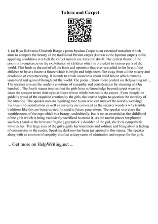 Tabriz and Carpet
1. (a) Riya Didwania Elizabeth Burge s poem Ispahan Carpet is an extended metaphor which
aims to compare the beauty of the traditional Persian carpet (known as the Ispahan carpet) to the
appalling conditions in which the carpet makers are forced to dwell. The central theme of the
poem is to emphasize on the exploitation of children which is prevalent in various parts of the
world. This leads to the end of all the hope and optimism that ever prevailed in the lives of the
children to have a future; a future which is bright and helps them flee away from all the misery and
desolation of carpetweaving. It intends to create awareness about child labour which remains
unnoticed and ignored through out the world. The poem... Show more content on Helpwriting.net ...
The speaker arouses the reader s emotions of sympathy and consideration by stressing on One
hundred . The fourth stanza implies that the girls have no knowledge beyond carpet weaving
since the speaker terms their eyes as those whose whole horizon is the carpet . Even though the
guide is proud of the exquisite creation by the girls, the tourist begins to question the morality of
the situation. The speaker uses an inquiring tone to ask who can unravel the world s weaving?
Feelings of dissatisfaction as well as curiosity are conveyed as the speaker wonders why terrible
traditions like this are being carried forward to future generations. The speaker expresses the
worthlessness of the rugs which is a beauty, undoubtedly, but is not as essential as the childhood
of the girls which is being exclusively sacrificed to create it. As the tourist places her plump (
swollen ) hand on the bent and fragile ( greenstick ) shoulder of the girl, she feels sympathetic
towards her. The large eyes of the girl signify her loneliness and solitude and bring about a feeling
of compassion in the reader. Speaking darkness has been juxtaposed in this stanza. The speaker
along with an emotion of empathy also has a deep sense of admiration and respect for the girls.
... Get more on HelpWriting.net ...
 