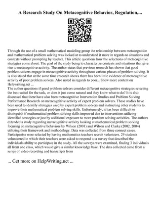 A Research Study On Metacognitive Behavior, Regulation,...
Through the use of a small mathematical modeling group the relationship between metacognition
and mathematical problem solving was looked at to understand it more in regards to situations and
contexts without prompting by teacher. This article questions how the selections of metacognitive
strategies come about. The goal of the study being to characterize contexts and situations that give
rise to metacognitive activity. The author states that previous research has shown that good
problem solvers engage in metacognitive activity throughout various phases of problem solving. It
is also stated that at the same time research shows there has been little evidence of metacognitive
activity of poor problem solvers. Also noted in regards to poor... Show more content on
Helpwriting.net ...
The author questions if good problem solvers consider different metacognitive strategies selecting
the best suited for the task, or does it just come natural and they know what to do? It is also
discussed that there have also been metacognitive Intervention Studies and Problem Solving
Performance Research on metacognitive activity of expert problem solvers. These studies have
been used to identify strategies used by expert problem solvers and instructing other students to
improve their mathematical problem solving skills. Unfortunately, it has been difficult to
distinguish if mathematical problem solving skills improved due to interventions utilizing
identified strategies or just by additional exposure to more problem solving activities. The authors
extended a study regarding metacognitive activity looking at mathematical problem solving
focusing on metacognitive behaviors by Wilson (2001) and Wilson and Clarke (2002, 2004)
utilizing their framework and methodology. Data was collected from three connect cases.
Participantss were selected by having mathematics teachers recruit volunteers. 29 students
volunteered in which their teachers were asked to respond to a survey that described the
individuals ability to participate in the study. All the surveys were examined, finding 3 individuals
all from one class, which would give a similar knowledge base. The data collected came from a
series of video recording and transcripts from
... Get more on HelpWriting.net ...
 