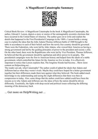 A Magnificent Catastrophe Summary
Critical Book Review: A Magnificent Catastrophe In the book A Magnificent Catastrophe, the
author, Edward J. Larson, depicts a story or stories of the unimaginably eccentric elections that
have occurred in the United States of America. The author goes on to write and explain the
details that happened in the First Presidential Campaign in the 1800 s. Larson builds a strong
case to explain the ideas that the John Adams/Thomas Jefferson battle of 1800 brought to the
table in accordance to each of their beliefs and how the newly free country should be governed.
There were the Federalists, who were led by John Adams, who viewed their America as having a
strong government and led by the guiding principles of power to the president and society s elite.
On the other hand, there were the Republicans who were led by Vice President, Thomas Jefferson;
he believed that the government should be egalitarian and allow power to its people,. The
presidential campaigns were the first in American history and helped form the ideals of a stable
government, which controlled the future for the America we live in today. It is effectively
important to notice that Larson explains that, The longtime friends had become... Show more
content on Helpwriting.net ...
The reader can ask, what Catastrophe? The author could of added the ideals that Adams and
Jefferson had as when they weren t rivals. Maybe they could have hoped for a better government
together but their differences made them turn against what they believed. The book added much
knowledge to my understanding and seeing the slight differences that there was then in
compression to today. Also, some things that the author could have added could have been the
reasons as to why Adams and Jefferson saw the ideas of how the nation should be driven
differently. Essentially, the fights with deep social and political issues reflecting the differing
meaning of the democracy back
... Get more on HelpWriting.net ...
 