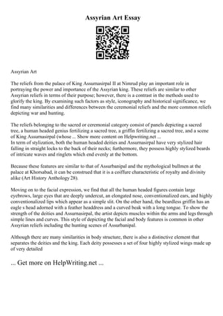 Assyrian Art Essay
Assyrian Art
The reliefs from the palace of King Assurnasirpal II at Nimrud play an important role in
portraying the power and importance of the Assyrian king. These reliefs are similar to other
Assyrian reliefs in terms of their purpose; however, there is a contrast in the methods used to
glorify the king. By examining such factors as style, iconography and historical significance, we
find many similarities and differences between the ceremonial reliefs and the more common reliefs
depicting war and hunting.
The reliefs belonging to the sacred or ceremonial category consist of panels depicting a sacred
tree, a human headed genius fertilizing a sacred tree, a griffin fertilizing a sacred tree, and a scene
of King Assurnasirpal (whose ... Show more content on Helpwriting.net ...
In term of stylization, both the human headed deities and Assurnasirpal have very stylized hair
falling in straight locks to the back of their necks; furthermore, they possess highly stylized beards
of intricate waves and ringlets which end evenly at the bottom.
Because these features are similar to that of Assurbanipal and the mythological bullmen at the
palace at Khorsabad, it can be construed that it is a coiffure characteristic of royalty and divinity
alike (Art History Anthology 28).
Moving on to the facial expression, we find that all the human headed figures contain large
eyebrows, large eyes that are deeply undercut, an elongated nose, conventionalized ears, and highly
conventionalized lips which appear as a simple slit. On the other hand, the beardless griffin has an
eagle s head adorned with a feather headdress and a curved beak with a long tongue. To show the
strength of the deities and Assurnasirpal, the artist depicts muscles within the arms and legs through
simple lines and curves. This style of depicting the facial and body features is common in other
Assyrian reliefs including the hunting scenes of Assurbanipal.
Although there are many similarities in body structure, there is also a distinctive element that
separates the deities and the king. Each deity possesses a set of four highly stylized wings made up
of very detailed
... Get more on HelpWriting.net ...
 