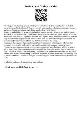 Student Loan Crisis Is A Crisis
Seventy percent of college graduates left school with almost thirty thousand dollars in student
loans. (Johnson, Student Loans ) There is currently a debate about whether or not student loans are
a crisis or if this crisis is just a myth. In the article, Here s Your Crisis:
Student Loan Debt Isn t A Myth, it describes how student loans are a huge crisis, and the article,
The Myth of the Student Loan Crisis is about how college students loans do not amount to a crisis.
The student loan crisis is a legitimate problem, not a myth. College students do not realize the risks
they take when they acquire student loans. Student loans can and do have negative effects on the
economy and there are also hardships the students will face in the future.
One reason that supports the issue of student loans being a crisis is the negative effects on the
economy. For example, students who are in debt cannot spend money on expensive items.
People who want nice cars, jacked up trucks, enormous boats, and other items will not be able to
afford these items. Also, student loans are responsible for the second highest form of consumer
debt. (Denhart, College Crisis Is Crippling ) Higher national debt means fewer jobs and increased
interest rates. Lastly, is the inability to start new businesses, which would benefit the economy, due
to income debt ratio. These three examples show the negative effects on the economy from student
loans.
In addition, students will take on these loans without
... Get more on HelpWriting.net ...
 