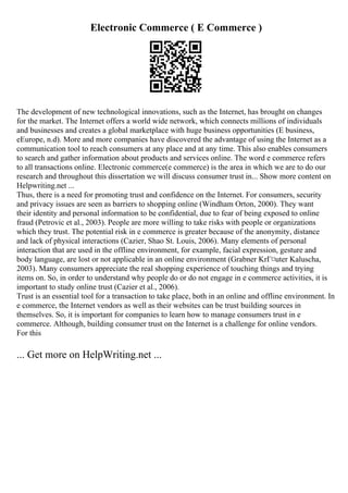 Electronic Commerce ( E Commerce )
The development of new technological innovations, such as the Internet, has brought on changes
for the market. The Internet offers a world wide network, which connects millions of individuals
and businesses and creates a global marketplace with huge business opportunities (E business,
eEurope, n.d). More and more companies have discovered the advantage of using the Internet as a
communication tool to reach consumers at any place and at any time. This also enables consumers
to search and gather information about products and services online. The word e commerce refers
to all transactions online. Electronic commerce(e commerce) is the area in which we are to do our
research and throughout this dissertation we will discuss consumer trust in... Show more content on
Helpwriting.net ...
Thus, there is a need for promoting trust and confidence on the Internet. For consumers, security
and privacy issues are seen as barriers to shopping online (Windham Orton, 2000). They want
their identity and personal information to be confidential, due to fear of being exposed to online
fraud (Petrovic et al., 2003). People are more willing to take risks with people or organizations
which they trust. The potential risk in e commerce is greater because of the anonymity, distance
and lack of physical interactions (Cazier, Shao St. Louis, 2006). Many elements of personal
interaction that are used in the offline environment, for example, facial expression, gesture and
body language, are lost or not applicable in an online environment (Grabner KrГ¤uter Kaluscha,
2003). Many consumers appreciate the real shopping experience of touching things and trying
items on. So, in order to understand why people do or do not engage in e commerce activities, it is
important to study online trust (Cazier et al., 2006).
Trust is an essential tool for a transaction to take place, both in an online and offline environment. In
e commerce, the Internet vendors as well as their websites can be trust building sources in
themselves. So, it is important for companies to learn how to manage consumers trust in e
commerce. Although, building consumer trust on the Internet is a challenge for online vendors.
For this
... Get more on HelpWriting.net ...
 