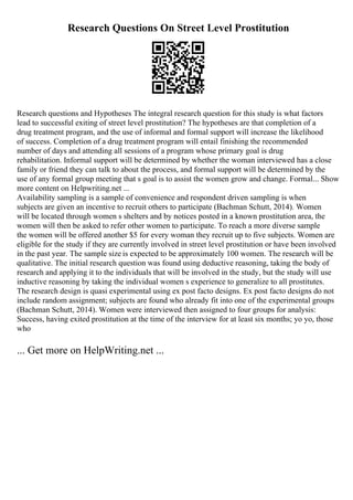 Research Questions On Street Level Prostitution
Research questions and Hypotheses The integral research question for this study is what factors
lead to successful exiting of street level prostitution? The hypotheses are that completion of a
drug treatment program, and the use of informal and formal support will increase the likelihood
of success. Completion of a drug treatment program will entail finishing the recommended
number of days and attending all sessions of a program whose primary goal is drug
rehabilitation. Informal support will be determined by whether the woman interviewed has a close
family or friend they can talk to about the process, and formal support will be determined by the
use of any formal group meeting that s goal is to assist the women grow and change. Formal... Show
more content on Helpwriting.net ...
Availability sampling is a sample of convenience and respondent driven sampling is when
subjects are given an incentive to recruit others to participate (Bachman Schutt, 2014). Women
will be located through women s shelters and by notices posted in a known prostitution area, the
women will then be asked to refer other women to participate. To reach a more diverse sample
the women will be offered another $5 for every woman they recruit up to five subjects. Women are
eligible for the study if they are currently involved in street level prostitution or have been involved
in the past year. The sample size is expected to be approximately 100 women. The research will be
qualitative. The initial research question was found using deductive reasoning, taking the body of
research and applying it to the individuals that will be involved in the study, but the study will use
inductive reasoning by taking the individual women s experience to generalize to all prostitutes.
The research design is quasi experimental using ex post facto designs. Ex post facto designs do not
include random assignment; subjects are found who already fit into one of the experimental groups
(Bachman Schutt, 2014). Women were interviewed then assigned to four groups for analysis:
Success, having exited prostitution at the time of the interview for at least six months; yo yo, those
who
... Get more on HelpWriting.net ...
 