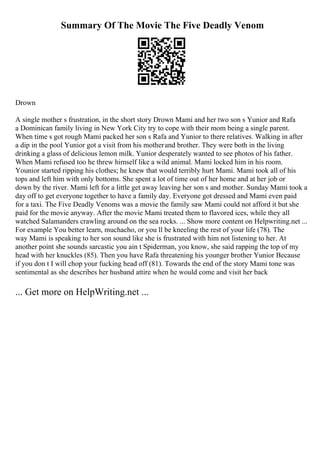 Summary Of The Movie The Five Deadly Venom
Drown
A single mother s frustration, in the short story Drown Mami and her two son s Yunior and Rafa
a Dominican family living in New York City try to cope with their mom being a single parent.
When time s got rough Mami packed her son s Rafa and Yunior to there relatives. Walking in after
a dip in the pool Yunior got a visit from his motherand brother. They were both in the living
drinking a glass of delicious lemon milk. Yunior desperately wanted to see photos of his father.
When Mami refused too he threw himself like a wild animal. Mami locked him in his room.
Younior started ripping his clothes; he knew that would terribly hurt Mami. Mami took all of his
tops and left him with only bottoms. She spent a lot of time out of her home and at her job or
down by the river. Mami left for a little get away leaving her son s and mother. Sunday Mami took a
day off to get everyone together to have a family day. Everyone got dressed and Mami even paid
for a taxi. The Five Deadly Venoms was a movie the family saw Mami could not afford it but she
paid for the movie anyway. After the movie Mami treated them to flavored ices, while they all
watched Salamanders crawling around on the sea rocks. ... Show more content on Helpwriting.net ...
For example You better learn, muchacho, or you ll be kneeling the rest of your life (78). The
way Mami is speaking to her son sound like she is frustrated with him not listening to her. At
another point she sounds sarcastic you ain t Spiderman, you know, she said rapping the top of my
head with her knuckles (85). Then you have Rafa threatening his younger brother Yunior Because
if you don t I will chop your fucking head off (81). Towards the end of the story Mami tone was
sentimental as she describes her husband attire when he would come and visit her back
... Get more on HelpWriting.net ...
 