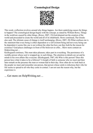 Cosmological Design
This week s reflection revolves around why things happen. Are there underlying causes for things
to happen? The cosmological design begins with the concept, as stated by William Rowe, Things
in the world are caused by other things. (Rowe, 2007, 19) God planned out the creation of the
world and proceeded to create the world and all of its inhabitants. Rowe continued, The Greeks
also said, The ultimate cause of change is itself unchanging. (Rowe, 2007, 20) What confuses me is
the statement that every being is either dependent or a self existent being and not every being can
be dependent it seems like one is not without the other but how can they both be the reason for
existence? God places challenges in front of His believers to offer... Show more content on
Helpwriting.net ...
Kierkegaard continues, This man takes pleasure, takes part in everything. The persistence of a
worldly person whose soul is wrapped up, in such things. The attention to details are set and he
minds to his own affairs like everyone. (Kierkegaard, 1987, 68) Who is this person? Does this
person have what it takes to be a follower? A knight of faith is someone who we meet and then
later remark on the presence the man or woman had in their day. How often do we look back at
the people we meet and remember one person, that person whose smile is infectious their vibe for
life seems to spread to all who they come in contact. I am not sure the reason why, but the
experience is
... Get more on HelpWriting.net ...
 