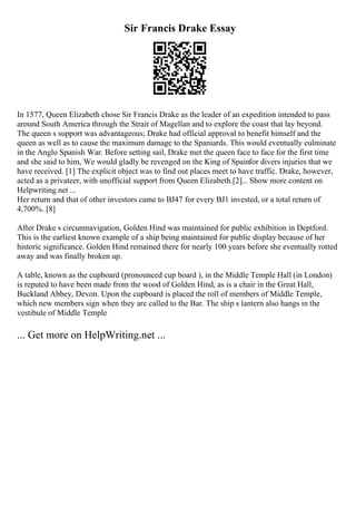 Sir Francis Drake Essay
In 1577, Queen Elizabeth chose Sir Francis Drake as the leader of an expedition intended to pass
around South America through the Strait of Magellan and to explore the coast that lay beyond.
The queen s support was advantageous; Drake had official approval to benefit himself and the
queen as well as to cause the maximum damage to the Spaniards. This would eventually culminate
in the Anglo Spanish War. Before setting sail, Drake met the queen face to face for the first time
and she said to him, We would gladly be revenged on the King of Spainfor divers injuries that we
have received. [1] The explicit object was to find out places meet to have traffic. Drake, however,
acted as a privateer, with unofficial support from Queen Elizabeth.[2]... Show more content on
Helpwriting.net ...
Her return and that of other investors came to ВЈ47 for every ВЈ1 invested, or a total return of
4,700%. [8]
After Drake s circumnavigation, Golden Hind was maintained for public exhibition in Deptford.
This is the earliest known example of a ship being maintained for public display because of her
historic significance. Golden Hind remained there for nearly 100 years before she eventually rotted
away and was finally broken up.
A table, known as the cupboard (pronounced cup board ), in the Middle Temple Hall (in London)
is reputed to have been made from the wood of Golden Hind, as is a chair in the Great Hall,
Buckland Abbey, Devon. Upon the cupboard is placed the roll of members of Middle Temple,
which new members sign when they are called to the Bar. The ship s lantern also hangs in the
vestibule of Middle Temple
... Get more on HelpWriting.net ...
 