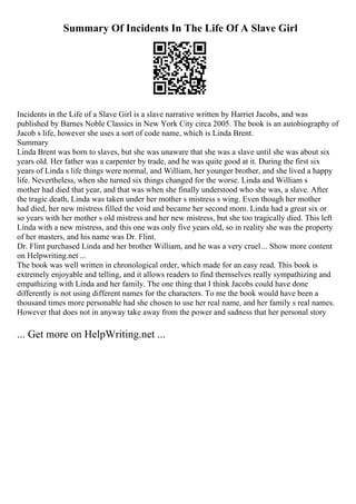 Summary Of Incidents In The Life Of A Slave Girl
Incidents in the Life of a Slave Girl is a slave narrative written by Harriet Jacobs, and was
published by Barnes Noble Classics in New York City circa 2005. The book is an autobiography of
Jacob s life, however she uses a sort of code name, which is Linda Brent.
Summary
Linda Brent was born to slaves, but she was unaware that she was a slave until she was about six
years old. Her father was a carpenter by trade, and he was quite good at it. During the first six
years of Linda s life things were normal, and William, her younger brother, and she lived a happy
life. Nevertheless, when she turned six things changed for the worse. Linda and William s
mother had died that year, and that was when she finally understood who she was, a slave. After
the tragic death, Linda was taken under her mother s mistress s wing. Even though her mother
had died, her new mistress filled the void and became her second mom. Linda had a great six or
so years with her mother s old mistress and her new mistress, but she too tragically died. This left
Linda with a new mistress, and this one was only five years old, so in reality she was the property
of her masters, and his name was Dr. Flint.
Dr. Flint purchased Linda and her brother William, and he was a very cruel... Show more content
on Helpwriting.net ...
The book was well written in chronological order, which made for an easy read. This book is
extremely enjoyable and telling, and it allows readers to find themselves really sympathizing and
empathizing with Linda and her family. The one thing that I think Jacobs could have done
differently is not using different names for the characters. To me the book would have been a
thousand times more personable had she chosen to use her real name, and her family s real names.
However that does not in anyway take away from the power and sadness that her personal story
... Get more on HelpWriting.net ...
 