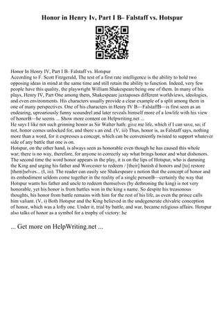 Honor in Henry Iv, Part I В– Falstaff vs. Hotspur
Honor In Henry IV, Part I В– Falstaff vs. Hotspur
According to F. Scott Fitzgerald, The test of a first rate intelligence is the ability to hold two
opposing ideas in mind at the same time and still retain the ability to function. Indeed, very few
people have this quality, the playwright William Shakespearebeing one of them. In many of his
plays, Henry IV, Part One among them, Shakespeare juxtaposes different worldviews, ideologies,
and even environments. His characters usually provide a clear example of a split among them in
one of many perspectives. One of his characters in Henry IV В—FalstaffВ—is first seen as an
endearing, uproariously funny scoundrel and later reveals himself more of a lowlife with his view
of honorВ—he seems ... Show more content on Helpwriting.net ...
He says I like not such grinning honor as Sir Walter hath: give me life, which if I can save, so; if
not, honor comes unlocked for, and there s an end. (V, iii) Thus, honor is, as Falstaff says, nothing
more than a word, for it expresses a concept, which can be conveniently twisted to support whatever
side of any battle that one is on.
Hotspur, on the other hand, is always seen as honorable even though he has caused this whole
war; there is no way, therefore, for anyone to correctly say what brings honor and what dishonors.
The second time the word honor appears in the play, it is on the lips of Hotspur, who is damning
the King and urging his father and Worcester to redeem / [their] banish d honors and [to] restore
[them]selves... (I, iii). The reader can easily see Shakespeare s notion that the concept of honor and
its embodiment seldom come together in the reality of a single personВ—certainly the way that
Hotspur wants his father and uncle to redeem themselves (by dethroning the king) is not very
honorable, yet his honor is from battles won in the king s name. So despite his treasonous
thoughts, his honor from battle remains with him for the rest of his life, as even the prince calls
him valiant. (V, i) Both Hotspur and the King believed in the undegenerate chivalric conception
of honor, which was a lofty one. Under it, trial by battle, and war, became religious affairs. Hotspur
also talks of honor as a symbol for a trophy of victory: he
... Get more on HelpWriting.net ...
 