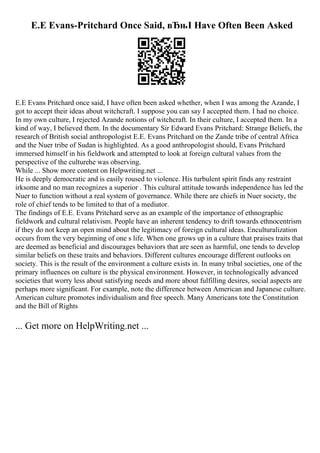 E.E Evans-Pritchard Once Said, вЂњI Have Often Been Asked
E.E Evans Pritchard once said, I have often been asked whether, when I was among the Azande, I
got to accept their ideas about witchcraft. I suppose you can say I accepted them. I had no choice.
In my own culture, I rejected Azande notions of witchcraft. In their culture, I accepted them. In a
kind of way, I believed them. In the documentary Sir Edward Evans Pritchard: Strange Beliefs, the
research of British social anthropologist E.E. Evans Pritchard on the Zande tribe of central Africa
and the Nuer tribe of Sudan is highlighted. As a good anthropologist should, Evans Pritchard
immersed himself in his fieldwork and attempted to look at foreign cultural values from the
perspective of the culturehe was observing.
While ... Show more content on Helpwriting.net ...
He is deeply democratic and is easily roused to violence. His turbulent spirit finds any restraint
irksome and no man recognizes a superior . This cultural attitude towards independence has led the
Nuer to function without a real system of governance. While there are chiefs in Nuer society, the
role of chief tends to be limited to that of a mediator.
The findings of E.E. Evans Pritchard serve as an example of the importance of ethnographic
fieldwork and cultural relativism. People have an inherent tendency to drift towards ethnocentrism
if they do not keep an open mind about the legitimacy of foreign cultural ideas. Enculturalization
occurs from the very beginning of one s life. When one grows up in a culture that praises traits that
are deemed as beneficial and discourages behaviors that are seen as harmful, one tends to develop
similar beliefs on these traits and behaviors. Different cultures encourage different outlooks on
society. This is the result of the environment a culture exists in. In many tribal societies, one of the
primary influences on culture is the physical environment. However, in technologically advanced
societies that worry less about satisfying needs and more about fulfilling desires, social aspects are
perhaps more significant. For example, note the difference between American and Japanese culture.
American culture promotes individualism and free speech. Many Americans tote the Constitution
and the Bill of Rights
... Get more on HelpWriting.net ...
 