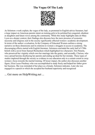 The Vogue Of The Lady
As Solomon s work explain, the vogue of the lady, as promoted in English advice literature, had
a large impact on American parents intent on training girls to be polished but congenial, obedient
as daughters and future wives among the community. While this study highlights data on Mary
Lyon on a deeper context, their findings also discuses how the mere presence of economic
necessity and religious zeal in the society significantly affected women s academic development.
In terms of the author s evaluation, In the Company of Educated Women outlines a strong
narrative on these dimensions and its relations to women s struggles in access to academia. The
discouraging effects started with English literature. Solomon concluded the early half of 1700s
beliefs with a novel from Samuel Richardson which highlighted two characters: first Pamela,
who preserved her virginity which own her marriage into the gentry, and secondly, Clarissa, who
was a proud heroine disobeying her parents and ending up dead for her mistake. These types of
studies implored through the society as evidence to use education only to a certain extent to sway
women s focus towards the marital training. Of lesser impact, the author also discusses another
figure, Eliza Lucas Pinckney who was accomplished to study freely and helped her father grow
her business. She was reminded of her place as a female, Solomon indicates. Later she was
engaged in a speech in which she accepted her husband superiority and recognized
... Get more on HelpWriting.net ...
 