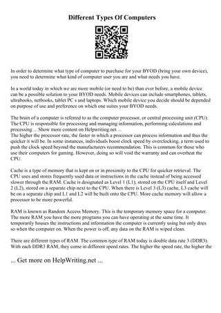 Different Types Of Computers
In order to determine what type of computer to purchase for your BYOD (bring your own device),
you need to determine what kind of computer user you are and what needs you have.
In a world today in which we are more mobile (or need to be) than ever before, a mobile device
can be a possible solution to your BYOD needs. Mobile devices can include smartphones, tablets,
ultrabooks, netbooks, tablet PC s and laptops. Which mobile device you decide should be depended
on purpose of use and preference on which one suites your BYOD needs.
The brain of a computer is referred to as the computer processor, or central processing unit (CPU).
The CPU is responsible for processing and managing information, performing calculations and
processing ... Show more content on Helpwriting.net ...
The higher the processor rate, the faster in which a processor can process information and thus the
quicker it will be. In some instances, individuals boost clock speed by overclocking, a term used to
push the clock speed beyond the manufacturers recommendation. This is common for those who
use their computers for gaming. However, doing so will void the warranty and can overheat the
CPU.
Cache is a type of memory that is kept on or in proximity to the CPU for quicker retrieval. The
CPU uses and stores frequently used data or instructions in the cache instead of being accessed
slower through the RAM. Cache is designated as Level 1 (L1), stored on the CPU itself and Level
2 (L2), stored on a separate chip next to the CPU. When there is Level 3 (L3) cache, L3 cache will
be on a separate chip and L1 and L2 will be built onto the CPU. More cache memory will allow a
processor to be more powerful.
RAM is known as Random Access Memory. This is the temporary memory space for a computer.
The more RAM you have the more programs you can have operating at the same time. It
temporarily houses the instructions and information the computer is currently using but only does
so when the computer on. When the power is off, any data on the RAM is wiped clean.
There are different types of RAM. The common type of RAM today is double data rate 3 (DDR3).
With each DDR3 RAM, they come in different speed rates. The higher the speed rate, the higher the
... Get more on HelpWriting.net ...
 