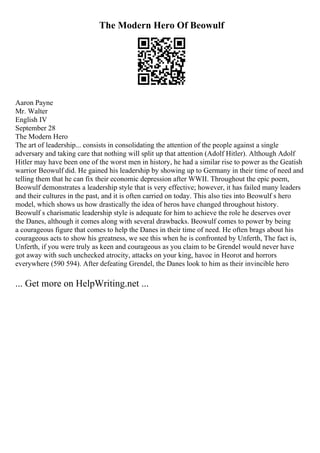 The Modern Hero Of Beowulf
Aaron Payne
Mr. Walter
English IV
September 28
The Modern Hero
The art of leadership... consists in consolidating the attention of the people against a single
adversary and taking care that nothing will split up that attention (Adolf Hitler). Although Adolf
Hitler may have been one of the worst men in history, he had a similar rise to power as the Geatish
warrior Beowulf did. He gained his leadership by showing up to Germany in their time of need and
telling them that he can fix their economic depression after WWII. Throughout the epic poem,
Beowulf demonstrates a leadership style that is very effective; however, it has failed many leaders
and their cultures in the past, and it is often carried on today. This also ties into Beowulf s hero
model, which shows us how drastically the idea of heros have changed throughout history.
Beowulf s charismatic leadership style is adequate for him to achieve the role he deserves over
the Danes, although it comes along with several drawbacks. Beowulf comes to power by being
a courageous figure that comes to help the Danes in their time of need. He often brags about his
courageous acts to show his greatness, we see this when he is confronted by Unferth, The fact is,
Unferth, if you were truly as keen and courageous as you claim to be Grendel would never have
got away with such unchecked atrocity, attacks on your king, havoc in Heorot and horrors
everywhere (590 594). After defeating Grendel, the Danes look to him as their invincible hero
... Get more on HelpWriting.net ...
 