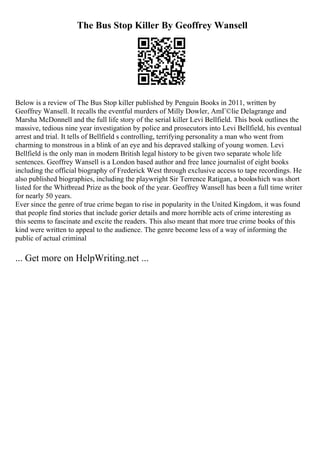 The Bus Stop Killer By Geoffrey Wansell
Below is a review of The Bus Stop killer published by Penguin Books in 2011, written by
Geoffrey Wansell. It recalls the eventful murders of Milly Dowler, AmГ©lie Delagrange and
Marsha McDonnell and the full life story of the serial killer Levi Bellfield. This book outlines the
massive, tedious nine year investigation by police and prosecutors into Levi Bellfield, his eventual
arrest and trial. It tells of Bellfield s controlling, terrifying personality a man who went from
charming to monstrous in a blink of an eye and his depraved stalking of young women. Levi
Bellfield is the only man in modern British legal history to be given two separate whole life
sentences. Geoffrey Wansell is a London based author and free lance journalist of eight books
including the official biography of Frederick West through exclusive access to tape recordings. He
also published biographies, including the playwright Sir Terrence Ratigan, a bookwhich was short
listed for the Whitbread Prize as the book of the year. Geoffrey Wansell has been a full time writer
for nearly 50 years.
Ever since the genre of true crime began to rise in popularity in the United Kingdom, it was found
that people find stories that include gorier details and more horrible acts of crime interesting as
this seems to fascinate and excite the readers. This also meant that more true crime books of this
kind were written to appeal to the audience. The genre become less of a way of informing the
public of actual criminal
... Get more on HelpWriting.net ...
 
