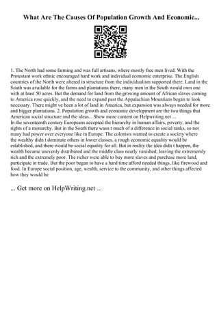 What Are The Causes Of Population Growth And Economic...
1. The North had some farming and was full artisans, where mostly free men lived. With the
Protestant work ethnic encouraged hard work and individual economic enterprise. The English
countries of the North were altered in structure from the individualism supported there. Land in the
South was available for the farms and plantations there, many men in the South would own one
with at least 50 acres. But the demand for land from the growing amount of African slaves coming
to America rose quickly, and the need to expand past the Appalachian Mountians began to look
necessary. There might ve been a lot of land in America, but expansion was always needed for more
and bigger plantations. 2. Population growth and economic development are the two things that
American social structure and the ideas... Show more content on Helpwriting.net ...
In the seventeenth century Europeans accepted the hierarchy in human affairs, poverty, and the
rights of a monarchy. But in the South there wasn t much of a difference in social ranks, so not
many had power over everyone like in Europe. The colonists wanted to create a society where
the wealthy didn t dominate others in lower classes, a rough economic equality would be
established, and there would be social equality for all. But in reality the idea didn t happen, the
wealth became unevenly distributed and the middle class nearly vanished, leaving the extrememly
rich and the extremely poor. The richer were able to buy more slaves and purchase more land,
participate in trade. But the poor began to have a hard time afford needed things, like firewood and
food. In Europe social position, age, wealth, service to the community, and other things affected
how they would be
... Get more on HelpWriting.net ...
 