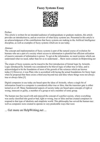 Fuzzy Systems Essay
Preface
This article is written for an intended audience of undergraduate or graduate students, this article
provides an introduction to, and an overview of what fuzzy systems are. Presented in this article is
an acknowledgment of the contributions that fuzzy systems are making to the Artificial Intelligence
discipline, as well as examples of fuzzy systems which are in use today.
Abstract
The concept and implementation of fuzzy systems is part of the natural course of evolution for
humans who are a part of a society where access to information is plentiful but efficient utilization
of massive amounts of information is power. To get at the information, we need systems which can
understand what we need, rather than for us to understand ... Show more content on Helpwriting.net
...
The origin of fuzzy systems can be traced to the first introduction of formal logic by Aristotle.
Logic introduced by Aristotle was considered to be bilevel logic of either true or false, and is
acknowledged to be the foundation of most of the growth of the sciences which are known
today.[1] However, it was Plato who is accredited with laying the actual foundations for fuzzy logic
when he proposed that there exists a third area beyond true and false where things were not always
true or always false.[3]
Digital computers in use today are based upon the ideas of Aristotle, where a single bit of
information found in a computer is considered either true or false, that the transistor gate is either
turned on or off. Many fundamental aspects of society today are based upon concepts of right or
wrong, innocent or guilty, a member of a group or not a member of some group.
The human race has toyed with and enjoyed the concept of a perfect society, where everything
was easily classified into good or bad, right or wrong, true or false and has created computers to
respond to that type of idealistic and simplistic world. This philosophy has served the human race
well as computers were created to operate in very predictable ways that were
... Get more on HelpWriting.net ...
 