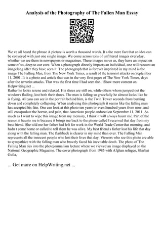 Analysis of the Photography of The Fallen Man Essay
We ve all heard the phrase A picture is worth a thousand words. It s the mere fact that an idea can
be conveyed with just one single image. We come across tons of unfiltered images everyday,
whether we see them in newspapers or magazines. These images move us, they have an impact on
some of us, deep to our core. When a photograph directly impacts an individual, one will recount an
imagelong after they have seen it. The photograph that is forever imprinted in my mind is the
image The Falling Man, from The New York Times, a result of the terrorist attacks on September
11, 2001. It is a photo and article that was in the very first pages of The New York Times, days
after the terrorist attacks. That was the first time I had seen the... Show more content on
Helpwriting.net ...
Rather he looks serene and relaxed. His shoes are still on, while others whom jumped out the
windows flailing, lost both their shoes. The man is falling so gracefully he almost looks like he
is flying. All you can see in the portrait behind him, is the Twin Tower seconds from burning
down and completely collapsing. When analyzing this photograph it seems like the falling man
has accepted his fate. One can look at this photo ten years or even hundred years from now, and
still encapsulate the horror, and pain, that American people endured on September 11, 2011. As
much as I want to wipe this image from my memory, I think it will always haunt me. Part of the
reason it haunts me is because it brings me back to the phone called I received that day from my
best friend. She told me her father had left for work in the World Trade Centerthat morning, and
hadn t come home or called to tell them he was alive. My best friend s father lost his life that day
along with the falling man. The flashback is clearer in my mind than ever. The Falling Man
represents all the innocent people who lost their lives that day. Viewers who see this photo are able
to sympathize with the falling man who bravely faced his inevitable death. The photo of The
Falling Man ties into the photojournalism lecture where we viewed an image displayed on the
National Geographic Magazine. The cover photograph from 1985 with Afghan refugee, Sharbat
Guila,
... Get more on HelpWriting.net ...
 