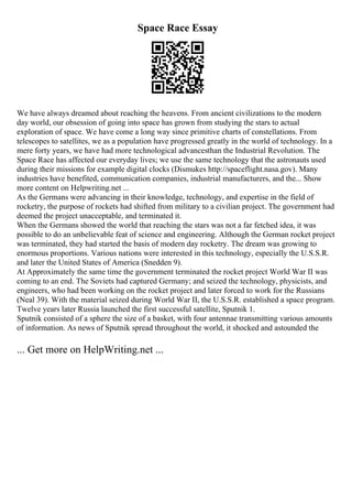 Space Race Essay
We have always dreamed about reaching the heavens. From ancient civilizations to the modern
day world, our obsession of going into space has grown from studying the stars to actual
exploration of space. We have come a long way since primitive charts of constellations. From
telescopes to satellites, we as a population have progressed greatly in the world of technology. In a
mere forty years, we have had more technological advancesthan the Industrial Revolution. The
Space Race has affected our everyday lives; we use the same technology that the astronauts used
during their missions for example digital clocks (Dismukes http://spaceflight.nasa.gov). Many
industries have benefited, communication companies, industrial manufacturers, and the... Show
more content on Helpwriting.net ...
As the Germans were advancing in their knowledge, technology, and expertise in the field of
rocketry, the purpose of rockets had shifted from military to a civilian project. The government had
deemed the project unacceptable, and terminated it.
When the Germans showed the world that reaching the stars was not a far fetched idea, it was
possible to do an unbelievable feat of science and engineering. Although the German rocket project
was terminated, they had started the basis of modern day rocketry. The dream was growing to
enormous proportions. Various nations were interested in this technology, especially the U.S.S.R.
and later the United States of America (Snedden 9).
At Approximately the same time the government terminated the rocket project World War II was
coming to an end. The Soviets had captured Germany; and seized the technology, physicists, and
engineers, who had been working on the rocket project and later forced to work for the Russians
(Neal 39). With the material seized during World War II, the U.S.S.R. established a space program.
Twelve years later Russia launched the first successful satellite, Sputnik 1.
Sputnik consisted of a sphere the size of a basket, with four antennae transmitting various amounts
of information. As news of Sputnik spread throughout the world, it shocked and astounded the
... Get more on HelpWriting.net ...
 