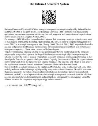 The Balanced Scorecard System
Balanced Scorecard System (BSC) is a strategic management concept introduced by Robert Kaplan
and David Norton in the early 1990s. The Balanced Scorecard (BSC) contains both financial and
operational measures on customer satisfaction, internal processes, and innovation and organizational
improvement activities (Kaplan, Norton, 1992).
For managers, BSC identify a comprehensive vision of their company s strategic objectives and a set
of measures to improve the its strategic performance. The BSC is either a complex management tool
(Ahn, 2001) or a strategic management tool (Hueng, 2000; Pforsich, 2005). BSC s specialized articles
analyze and promote the Balanced Scorecard as a performance measurement tool, as a performance
management system, ... Show more content on Helpwriting.net ...
The above mentioned strategic scheme should communicate how to create value for the company,
respectively, progressively present the logical link between the strategic objectives (presented as
schema ovals) in the form of a cause effect chain. Generally speaking, improving performance in the
found goals, from the perspective of Organizational Capacity (bottom row), allows the organization to
improve the Goals from the perspective of Internal Processes (the next line up), which in turn allows
the organization to create desired outcomes Clients and Finance (the first two lines).
However, BSC, as initially introduced by Kaplan and Norton, has some weaknesses with some of its
main hypotheses and relationships highlighted by many authors in the literature. Norreklit states that
there is no causality, but rather a logical relationship between the strategic perspectives analyzed.
Moreover, the BSC is not a representative tool of strategic management because it does not take into
account any link between the organization and competition. Consequently, a discrepancy should be
allowed between the company s ongoing strategy and the assumed
... Get more on HelpWriting.net ...
 