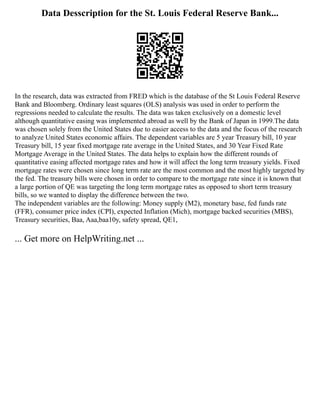 Data Desscription for the St. Louis Federal Reserve Bank...
In the research, data was extracted from FRED which is the database of the St Louis Federal Reserve
Bank and Bloomberg. Ordinary least squares (OLS) analysis was used in order to perform the
regressions needed to calculate the results. The data was taken exclusively on a domestic level
although quantitative easing was implemented abroad as well by the Bank of Japan in 1999.The data
was chosen solely from the United States due to easier access to the data and the focus of the research
to analyze United States economic affairs. The dependent variables are 5 year Treasury bill, 10 year
Treasury bill, 15 year fixed mortgage rate average in the United States, and 30 Year Fixed Rate
Mortgage Average in the United States. The data helps to explain how the different rounds of
quantitative easing affected mortgage rates and how it will affect the long term treasury yields. Fixed
mortgage rates were chosen since long term rate are the most common and the most highly targeted by
the fed. The treasury bills were chosen in order to compare to the mortgage rate since it is known that
a large portion of QE was targeting the long term mortgage rates as opposed to short term treasury
bills, so we wanted to display the difference between the two.
The independent variables are the following: Money supply (M2), monetary base, fed funds rate
(FFR), consumer price index (CPI), expected Inflation (Mich), mortgage backed securities (MBS),
Treasury securities, Baa, Aaa,baa10y, safety spread, QE1,
... Get more on HelpWriting.net ...
 