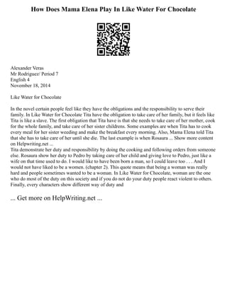 How Does Mama Elena Play In Like Water For Chocolate
Alexander Veras
Mr Rodriguez/ Period 7
English 4
November 18, 2014
Like Water for Chocolate
In the novel certain people feel like they have the obligations and the responsibility to serve their
family. In Like Water for Chocolate Tita have the obligation to take care of her family, but it feels like
Tita is like a slave. The first obligation that Tita have is that she needs to take care of her mother, cook
for the whole family, and take care of her sister childrens. Some examples are when Tita has to cook
every meal for her sister weeding and make the breakfast every morning. Also, Mama Elena told Tita
that she has to take care of her until she die. The last example is when Rosaura ... Show more content
on Helpwriting.net ...
Tita demonstrate her duty and responsibility by doing the cooking and following orders from someone
else. Rosaura show her duty to Pedro by taking care of her child and giving love to Pedro, just like a
wife on that time used to do. I would like to have been born a man, so I could leave too . . . And I
would not have liked to be a women. (chapter 2). This quote means that being a woman was really
hard and people sometimes wanted to be a woman. In Like Water for Chocolate, woman are the one
who do most of the duty on this society and if you do not do your duty people react violent to others.
Finally, every characters show different way of duty and
... Get more on HelpWriting.net ...
 