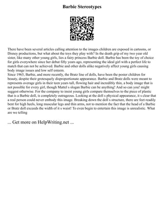 Barbie Stereotypes
There have been several articles calling attention to the images children are exposed in cartoons, or
Disney productions, but what about the toys they play with? In the death grip of my two year old
sister, like many other young girls, lies a fairy princess Barbie doll. Barbie has been the toy of choice
for girls everywhere since her debut fifty years ago, representing the ideal girl with a perfect life to
match that can not be achieved. Barbie and other dolls alike negatively affect young girls causing
body image issues and low self esteem.
Since 1965, Barbie, and more recently, the Bratz line of dolls, have been the poster children for
beauty, despite their grotesquely disproportionate appearance. Barbie and Bratz dolls were meant to
represents average girls in their teen years tall, flowing hair and incredibly thin, a body image that is
not possible for every girl, though Mattel s slogan Barbie can be anything! And so can you! might
suggest otherwise. For the company to insist young girls compare themselves to the piece of plastic
that is a Barbie doll, is completely outrageous. Looking at the doll s physical appearance, it s clear that
a real person could never embody this image. Breaking down the doll s structure, there are feet readily
bent for high heels, long muscular legs and thin arms, not to mention the fact that the head of a Barbie
or Bratz doll exceeds the width of it s waist! To even begin to entertain this image is unrealistic. What
are we telling
... Get more on HelpWriting.net ...
 