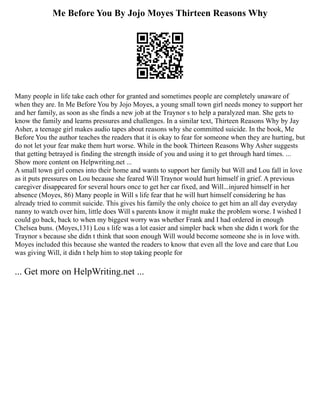 Me Before You By Jojo Moyes Thirteen Reasons Why
Many people in life take each other for granted and sometimes people are completely unaware of
when they are. In Me Before You by Jojo Moyes, a young small town girl needs money to support her
and her family, as soon as she finds a new job at the Traynor s to help a paralyzed man. She gets to
know the family and learns pressures and challenges. In a similar text, Thirteen Reasons Why by Jay
Asher, a teenage girl makes audio tapes about reasons why she committed suicide. In the book, Me
Before You the author teaches the readers that it is okay to fear for someone when they are hurting, but
do not let your fear make them hurt worse. While in the book Thirteen Reasons Why Asher suggests
that getting betrayed is finding the strength inside of you and using it to get through hard times. ...
Show more content on Helpwriting.net ...
A small town girl comes into their home and wants to support her family but Will and Lou fall in love
as it puts pressures on Lou because she feared Will Traynor would hurt himself in grief. A previous
caregiver disappeared for several hours once to get her car fixed, and Will...injured himself in her
absence (Moyes, 86) Many people in Will s life fear that he will hurt himself considering he has
already tried to commit suicide. This gives his family the only choice to get him an all day everyday
nanny to watch over him, little does Will s parents know it might make the problem worse. I wished I
could go back, back to when my biggest worry was whether Frank and I had ordered in enough
Chelsea buns. (Moyes,131) Lou s life was a lot easier and simpler back when she didn t work for the
Traynor s because she didn t think that soon enough Will would become someone she is in love with.
Moyes included this because she wanted the readers to know that even all the love and care that Lou
was giving Will, it didn t help him to stop taking people for
... Get more on HelpWriting.net ...
 
