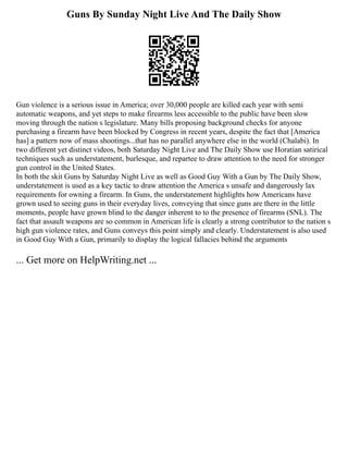 Guns By Sunday Night Live And The Daily Show
Gun violence is a serious issue in America; over 30,000 people are killed each year with semi
automatic weapons, and yet steps to make firearms less accessible to the public have been slow
moving through the nation s legislature. Many bills proposing background checks for anyone
purchasing a firearm have been blocked by Congress in recent years, despite the fact that [America
has] a pattern now of mass shootings...that has no parallel anywhere else in the world (Chalabi). In
two different yet distinct videos, both Saturday Night Live and The Daily Show use Horatian satirical
techniques such as understatement, burlesque, and repartee to draw attention to the need for stronger
gun control in the United States.
In both the skit Guns by Saturday Night Live as well as Good Guy With a Gun by The Daily Show,
understatement is used as a key tactic to draw attention the America s unsafe and dangerously lax
requirements for owning a firearm. In Guns, the understatement highlights how Americans have
grown used to seeing guns in their everyday lives, conveying that since guns are there in the little
moments, people have grown blind to the danger inherent to to the presence of firearms (SNL). The
fact that assault weapons are so common in American life is clearly a strong contributor to the nation s
high gun violence rates, and Guns conveys this point simply and clearly. Understatement is also used
in Good Guy With a Gun, primarily to display the logical fallacies behind the arguments
... Get more on HelpWriting.net ...
 