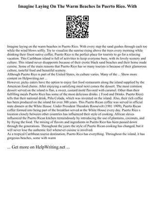 Imagine Laying On The Warm Beaches In Puerto Rico. With
Imagine laying on the warm beaches in Puerto Rico. With every step the sand gushes through each toe
while the wind blows softly. Try to visualize the sunrise rising above the trees every morning while
drinking their finest native coffee. Puerto Rico is the perfect place for tourists to go for a relaxing
vacation. This Caribbean island is full of activities to keep everyone busy, with its lovely scenery and
culture. This island never disappoints because of their exotic black sand beaches and their home made
cuisine. Some of the main reasons that Puerto Rico has so many tourists is because of their glamorous
culture, tasteful food and beautiful scenery.
Although Puerto Rico is part of the United States, its culture varies. Many of the ... Show more
content on Helpwriting.net ...
However, picky eaters have the option to enjoy fast food restaurants along the island supplied by the
American food chains. After enjoying a satisfying meal next comes the dessert. The most common
dessert served on the island is flan, a sweet, custard mold flavored with caramel. Other than their
fulfilling meals Puerto Rico has some of the most delicious drinks. ( Food and Drinks. Puerto Rico)
tells that their national drink, Piña Colada, which was invented on the island. Also, their rich coffee
has been produced on the island for over 300 years. This Puerto Rican coffee was served in official
state dinners at the White House. Under President Theodore Roosevelt (1901 1909), Puerto Rican
coffee formed into being part of the breakfast served at the White House every day. Puerto Rico s
location closely between other countries has influenced their style of cooking. African slaves
influenced the Puerto Rican kitchen tremendously by introducing the use of plantains, coconuts, and
by frying the food. The mixing of flavors and ingredients in Puerto Rico has been passed down
through the generations. Throughout the years the style of Puerto Rican cooking has changed, but it
will never lose the authentic feel whenever cuisine is involved.
As a tropical Caribbean tourist destination, Puerto Rico has everything. Throughout the island, it has
gorgeous beaches, some with warm
... Get more on HelpWriting.net ...
 