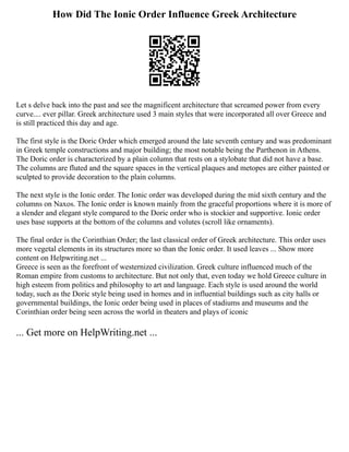 How Did The Ionic Order Influence Greek Architecture
Let s delve back into the past and see the magnificent architecture that screamed power from every
curve.... ever pillar. Greek architecture used 3 main styles that were incorporated all over Greece and
is still practiced this day and age.
The first style is the Doric Order which emerged around the late seventh century and was predominant
in Greek temple constructions and major building; the most notable being the Parthenon in Athens.
The Doric order is characterized by a plain column that rests on a stylobate that did not have a base.
The columns are fluted and the square spaces in the vertical plaques and metopes are either painted or
sculpted to provide decoration to the plain columns.
The next style is the Ionic order. The Ionic order was developed during the mid sixth century and the
columns on Naxos. The Ionic order is known mainly from the graceful proportions where it is more of
a slender and elegant style compared to the Doric order who is stockier and supportive. Ionic order
uses base supports at the bottom of the columns and volutes (scroll like ornaments).
The final order is the Corinthian Order; the last classical order of Greek architecture. This order uses
more vegetal elements in its structures more so than the Ionic order. It used leaves ... Show more
content on Helpwriting.net ...
Greece is seen as the forefront of westernized civilization. Greek culture influenced much of the
Roman empire from customs to architecture. But not only that, even today we hold Greece culture in
high esteem from politics and philosophy to art and language. Each style is used around the world
today, such as the Doric style being used in homes and in influential buildings such as city halls or
governmental buildings, the Ionic order being used in places of stadiums and museums and the
Corinthian order being seen across the world in theaters and plays of iconic
... Get more on HelpWriting.net ...
 