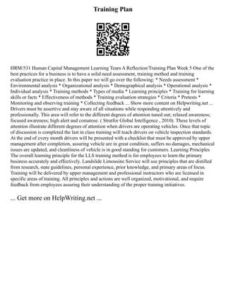 Training Plan
HRM/531 Human Capital Management Learning Team A Reflection/Training Plan Week 5 One of the
best practices for a business is to have a solid need assessment, training method and training
evaluation practice in place. In this paper we will go over the following: * Needs assessment *
Environmental analysis * Organizational analysis * Demographical analysis * Operational analysis *
Individual analysis * Training methods * Types of media * Learning principles * Training for learning
skills or facts * Effectiveness of methods * Training evaluation strategies * Criteria * Pretests *
Monitoring and observing training * Collecting feedback ... Show more content on Helpwriting.net ...
Drivers must be assertive and stay aware of all situations while responding attentively and
professionally. This area will refer to the different degrees of attention tuned out; relaxed awareness;
focused awareness; high alert and comatose. ( Stratfor Global Intelligence , 2010). These levels of
attention illustrate different degrees of attention when drivers are operating vehicles. Once that topic
of discussion is completed the last in class training will teach drivers on vehicle inspection standards.
At the end of every month drivers will be presented with a checklist that must be approved by upper
management after completion, assuring vehicle are in great condition, suffers no damages, mechanical
issues are updated, and cleanliness of vehicle is in good standing for customers. Learning Principles
The overall learning principle for the LLS training method is for employees to learn the primary
business accurately and effectively. Landslide Limousine Service will use principles that are distilled
from research, state guidelines, personal experience, prior knowledge, and primary areas of focus.
Training will be delivered by upper management and professional instructors who are licensed in
specific areas of training. All principles and actions are well organized, motivational, and require
feedback from employees assuring their understanding of the proper training initiatives.
... Get more on HelpWriting.net ...
 
