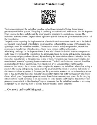 Individual Mandate Essay
The implementation of the individual mandate on health care gives the United States federal
government unlimited powers. The policy is obviously unconstitutional, and it shows that the Supreme
Court ignored the facts and allowed the government to misinterpret constitutional powers. The
individual mandate allows Congress to use legislative powers that are not given to them in Article l of
the Constitution.
The policy actor regarding the implementation of the individual mandate on health care is the federal
government. Every branch of the federal government has influenced the passage of Obamacare, thus
agreeing to enact the individual mandate. The executive branch, mainly the president, created this
policy and is therefore an official policy ... Show more content on Helpwriting.net ...
After being challenged in the Supreme Court, it was ruled that the individual mandate was protected
under three provisions of the constitution: the commerce clause, the taxing and spending clause, and
the necessary and proper clause (Somin). By evaluating the terms of these clauses, it is clear that the
individual mandate fails to be represented in any of them. The commerce clause gives Congress the
constitutional power of regulating interstate commerce. The individual mandate, however, is neither
an interstate activity nor a commerce. This clause only gives Congress the power to regulate
commerce that impacts the economy, it does not give the power to tax individuals who refuse to buy a
product. The taxing and spending clause gives the government the power of taxation. But similar to
the commerce clause argument, it does not give the government power to tax on an item that a person
fails to buy. Lastly, the individual mandate was considered protected under the necessary and proper
clause, which gives Congress the power to create laws that are necessary and proper for for carrying
into execution. Health insurance is not a necessity for some people, and Congress does not have the
power to assume that it is. By allowing Congress to assume that the individual mandate is necessary
and proper, we are allowing them to assume that any mandate can fit under this
... Get more on HelpWriting.net ...
 