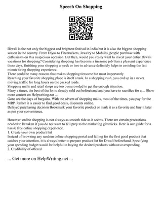 Speech On Shopping
Diwali is the not only the biggest and brightest festival in India but it is also the biggest shopping
season in the country. From Diyas to Firecrackers, Jewelry to Mobiles, people purchase with
enthusiasm on this auspicious occasion. But then, would you really want to invest your entire Diwali
vacations for shopping? Considering shopping has become a tiresome job than a pleasant experience
these days, finishing your shopping a week or two in advance definitely helps in avoiding the last
minute tiring shopping experience.
There could be many reasons that makes shopping tiresome but most importantly
Reaching your favorite shopping place is itself a task. In a shopping rush, you end up in a never
moving traffic for long hours on the packed roads.
Shopping malls and retail shops are too overcrowded to get the enough attention.
Many a times, the best of the lot is already sold out beforehand and you have to sacrifice for a ... Show
more content on Helpwriting.net ...
Gone are the days of bargains. With the advent of shopping malls, most of the times, you pay for the
MRP. Rather it is easier to find good deals, discounts online.
Delayed purchasing decision Bookmark your favorite product or mark it as a favorite and buy it later
as per your convenience.
However, online shopping is not always as smooth ride as it seems. There are certain precautions
needed to be taken if you do not want to fell prey to the marketing gimmicks. Here is our guide for a
hassle free online shopping experience.
1. Create your own product list
Instead of browsing any random online shopping portal and falling for the first good product that
catches your attention, it is always better to prepare product list for Diwali beforehand. Specifying
your spending budget would be helpful in buying the desired products without overspending.
2. Credibility of offered
... Get more on HelpWriting.net ...
 