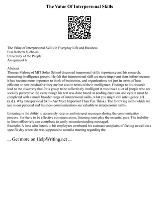 The Value Of Interpersonal Skills
The Value of Interpersonal Skills in Everyday Life and Business
Lisa Roberts Nicholas
University of the People
Assignment 6
Abstract
Thomas Malone of MIT Solan School discussed impersonal skills importance and his research,
measuring intelligence groups. He felt that interpersonal skill are more important than before because
it has become more important to think of businesses, and organizations not just in terms of how
efficient or how productive they are but also in terms of their intelligence. Findings to his research
lead to the discovery that for a group to be collectively intelligent it must have a lot of people who are
socially perceptive. So even though his test was done based on reading emotions and eyes it must be
completed with a much broader range of interpersonal skills, what you might call intelligence. (H.
(n.d.). Why Interpersonal Skills Are More Important Than You Think). The following skills which we
use in our personal and business communications are valuable to interpersonal skills.
Listening is the ability to accurately receive and interpret messages during the communication
process. For there to be effective communication, listening must play the essential part. The inability
to listen effectively can contribute to easily misunderstanding messaged.
Example: A boss who listens to his employees overheard his assistant complaint of feeling unwell on a
specific day when she was supposed to attend a meeting regarding the
... Get more on HelpWriting.net ...
 