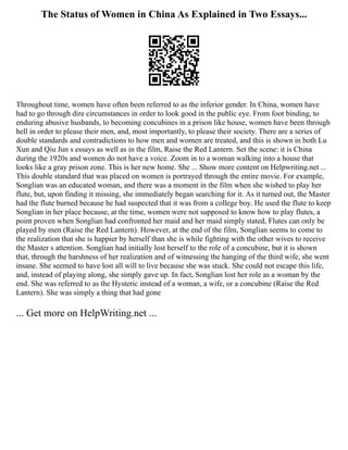 The Status of Women in China As Explained in Two Essays...
Throughout time, women have often been referred to as the inferior gender. In China, women have
had to go through dire circumstances in order to look good in the public eye. From foot binding, to
enduring abusive husbands, to becoming concubines in a prison like house, women have been through
hell in order to please their men, and, most importantly, to please their society. There are a series of
double standards and contradictions to how men and women are treated, and this is shown in both Lu
Xun and Qiu Jun s essays as well as in the film, Raise the Red Lantern. Set the scene: it is China
during the 1920s and women do not have a voice. Zoom in to a woman walking into a house that
looks like a gray prison zone. This is her new home. She ... Show more content on Helpwriting.net ...
This double standard that was placed on women is portrayed through the entire movie. For example,
Songlian was an educated woman, and there was a moment in the film when she wished to play her
flute, but, upon finding it missing, she immediately began searching for it. As it turned out, the Master
had the flute burned because he had suspected that it was from a college boy. He used the flute to keep
Songlian in her place because, at the time, women were not supposed to know how to play flutes, a
point proven when Songlian had confronted her maid and her maid simply stated, Flutes can only be
played by men (Raise the Red Lantern). However, at the end of the film, Songlian seems to come to
the realization that she is happier by herself than she is while fighting with the other wives to receive
the Master s attention. Songlian had initially lost herself to the role of a concubine, but it is shown
that, through the harshness of her realization and of witnessing the hanging of the third wife, she went
insane. She seemed to have lost all will to live because she was stuck. She could not escape this life,
and, instead of playing along, she simply gave up. In fact, Songlian lost her role as a woman by the
end. She was referred to as the Hysteric instead of a woman, a wife, or a concubine (Raise the Red
Lantern). She was simply a thing that had gone
... Get more on HelpWriting.net ...
 