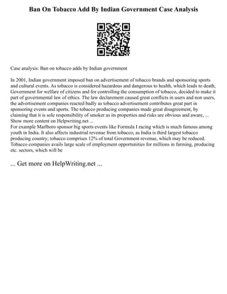 Ban On Tobacco Add By Indian Government Case Analysis
Case analysis: Ban on tobacco adds by Indian government
In 2001, Indian government imposed ban on advertisement of tobacco brands and sponsoring sports
and cultural events. As tobacco is considered hazardous and dangerous to health, which leads to death,
Government for welfare of citizens and for controlling the consumption of tobacco, decided to make it
part of governmental law of ethics. The law declarement caused great conflicts in users and non users,
the advertisement companies reacted badly as tobacco advertisement contributes great part in
sponsoring events and sports. The tobacco producing companies made great disagreement, by
claiming that it is sole responsibility of smoker as its properties and risks are obvious and aware, ...
Show more content on Helpwriting.net ...
For example Marlboro sponsor big sports events like Formula I racing which is much famous among
youth in India. It also affects industrial revenue from tobacco, as India is third largest tobacco
producing country; tobacco comprises 12% of total Government revenue, which may be reduced.
Tobacco companies avails large scale of employment opportunities for millions in farming, producing
etc. sectors, which will be
... Get more on HelpWriting.net ...
 