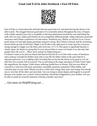 Good And Evil In John Steinbeck s East Of Eden
East of Eden is a book about the skirmish between good and evil, and about having the choice to be
able to pick. The struggle between good and evil is constantly shown throughout the story. It begins
with a father named Cyrus who is incapable of showing admiration towards his sons and telling the
truth. His two sons, Adam and Charles are two completely different people. Adam represents good and
innocence and Charles symbolizes evil and malice. Steinbeck says, Maybe we all have in us a secret
pond where evil and ugly things germinate and grow strong. But Culture is fenced, and the swimming
brood climbs up only to fall back. Might it not be that in the dark pools of some men the evil grows
strong enough to wiggle over the fence and swim free. (13.2.3) This quote is significant because it
clearly states, the theme in saying that in every person there is some evil inside of us, but only bad
people allow the evil to ... Show more content on Helpwriting.net ...
Cal doesn t mean to be and you almost feel bad for him but he is evil but with a sense of loneliness
and a jealousy towards his brother Aron who is just like his father Adam in the sense that he is
innocent and sweet. Lee is talking with Cal letting him see he has the choice to be good or evil, he
tells him You re pretty full of yourself. You re marveling at the tragic spectacle of Caleb Trask Caleb
the magnificent, the unique. Caleb whose suffering should have its Homer. Did you ever think of
yourself as a snot nose kid mean sometimes, incredibly generous sometimes? Dirty habits, and
curiously pure in your mind. Maybe you have a little more energy than most, just energy, but outside
you re very like all the other snot nose kids. Are you trying to attract dignity and tragedy to yourself
because your mother was a whore? And if anything, should have happened to your brother, will you
be able to sneak for yourself eminence of being a murder, snot nose?
... Get more on HelpWriting.net ...
 