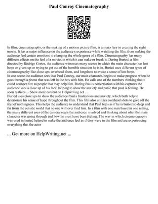 Paul Conroy Cinematography
In film, cinematography, or the making of a motion picture film, is a major key to creating the right
movie. It has a major influence on the audience s experience while watching the film, from making the
audience feel certain emotions to changing the whole genre of a film. Cinematography has many
different effects on the feel of a movie, in which it can make or break it. During Buried, a film
directed by Rodrigo Cortes, the audience witnesses many scenes in which the main character has lost
hope or given up on trying to get out of the horrible situation he is in. Buried uses different types of
cinematography like close ups, overhead shots, and longshots to evoke a sense of lost hope.
In one scene the audience sees that Paul Conroy, our main character, begins to make progress when he
goes through a phone that was left in the box with him. He calls one of the numbers thinking that it
could connect him to people that may help him. During Paul s conversation with his captures the
audience sees a close up of his face, helping to show the anxiety and panic that paul is feeling. He
soon realizes ... Show more content on Helpwriting.net ...
Buried uses close ups to show the audience Paul s frustrations and anxiety, which both help to
deteriorate his sense of hope throughout the film. This film also utilizes overhead shots to give off the
feel of nothingness. This helps the audience to understand that Paul feels as if he is buried so deep and
far from the outside world that no one will ever find him. In a film with one man based in one setting,
the many different uses of the camera keeps the audience involved and thinking about what the main
character was going through and how he must have been feeling. The way in which cinematography
was used in buried helped to make the audience feel as if they were in the film and are experiencing
everything that the actor
... Get more on HelpWriting.net ...
 