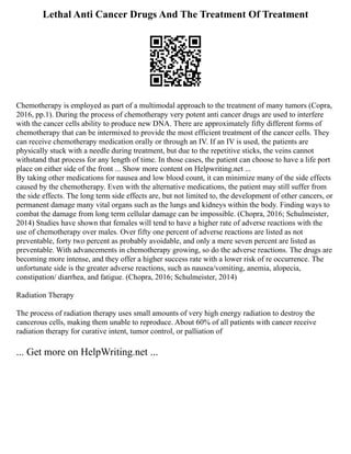 Lethal Anti Cancer Drugs And The Treatment Of Treatment
Chemotherapy is employed as part of a multimodal approach to the treatment of many tumors (Copra,
2016, pp.1). During the process of chemotherapy very potent anti cancer drugs are used to interfere
with the cancer cells ability to produce new DNA. There are approximately fifty different forms of
chemotherapy that can be intermixed to provide the most efficient treatment of the cancer cells. They
can receive chemotherapy medication orally or through an IV. If an IV is used, the patients are
physically stuck with a needle during treatment, but due to the repetitive sticks, the veins cannot
withstand that process for any length of time. In those cases, the patient can choose to have a life port
place on either side of the front ... Show more content on Helpwriting.net ...
By taking other medications for nausea and low blood count, it can minimize many of the side effects
caused by the chemotherapy. Even with the alternative medications, the patient may still suffer from
the side effects. The long term side effects are, but not limited to, the development of other cancers, or
permanent damage many vital organs such as the lungs and kidneys within the body. Finding ways to
combat the damage from long term cellular damage can be impossible. (Chopra, 2016; Schulmeister,
2014) Studies have shown that females will tend to have a higher rate of adverse reactions with the
use of chemotherapy over males. Over fifty one percent of adverse reactions are listed as not
preventable, forty two percent as probably avoidable, and only a mere seven percent are listed as
preventable. With advancements in chemotherapy growing, so do the adverse reactions. The drugs are
becoming more intense, and they offer a higher success rate with a lower risk of re occurrence. The
unfortunate side is the greater adverse reactions, such as nausea/vomiting, anemia, alopecia,
constipation/ diarrhea, and fatigue. (Chopra, 2016; Schulmeister, 2014)
Radiation Therapy
The process of radiation therapy uses small amounts of very high energy radiation to destroy the
cancerous cells, making them unable to reproduce. About 60% of all patients with cancer receive
radiation therapy for curative intent, tumor control, or palliation of
... Get more on HelpWriting.net ...
 