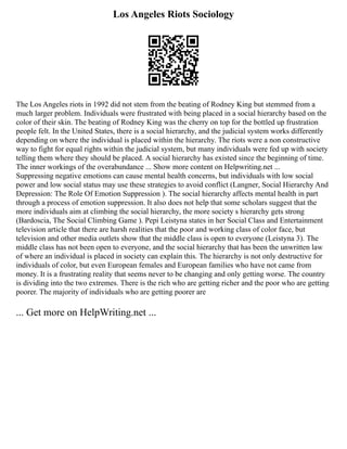 Los Angeles Riots Sociology
The Los Angeles riots in 1992 did not stem from the beating of Rodney King but stemmed from a
much larger problem. Individuals were frustrated with being placed in a social hierarchy based on the
color of their skin. The beating of Rodney King was the cherry on top for the bottled up frustration
people felt. In the United States, there is a social hierarchy, and the judicial system works differently
depending on where the individual is placed within the hierarchy. The riots were a non constructive
way to fight for equal rights within the judicial system, but many individuals were fed up with society
telling them where they should be placed. A social hierarchy has existed since the beginning of time.
The inner workings of the overabundance ... Show more content on Helpwriting.net ...
Suppressing negative emotions can cause mental health concerns, but individuals with low social
power and low social status may use these strategies to avoid conflict (Langner, Social Hierarchy And
Depression: The Role Of Emotion Suppression ). The social hierarchy affects mental health in part
through a process of emotion suppression. It also does not help that some scholars suggest that the
more individuals aim at climbing the social hierarchy, the more society s hierarchy gets strong
(Bardoscia, The Social Climbing Game ). Pepi Leistyna states in her Social Class and Entertainment
television article that there are harsh realities that the poor and working class of color face, but
television and other media outlets show that the middle class is open to everyone (Leistyna 3). The
middle class has not been open to everyone, and the social hierarchy that has been the unwritten law
of where an individual is placed in society can explain this. The hierarchy is not only destructive for
individuals of color, but even European females and European families who have not came from
money. It is a frustrating reality that seems never to be changing and only getting worse. The country
is dividing into the two extremes. There is the rich who are getting richer and the poor who are getting
poorer. The majority of individuals who are getting poorer are
... Get more on HelpWriting.net ...
 