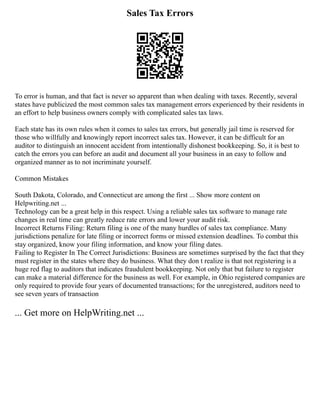 Sales Tax Errors
To error is human, and that fact is never so apparent than when dealing with taxes. Recently, several
states have publicized the most common sales tax management errors experienced by their residents in
an effort to help business owners comply with complicated sales tax laws.
Each state has its own rules when it comes to sales tax errors, but generally jail time is reserved for
those who willfully and knowingly report incorrect sales tax. However, it can be difficult for an
auditor to distinguish an innocent accident from intentionally dishonest bookkeeping. So, it is best to
catch the errors you can before an audit and document all your business in an easy to follow and
organized manner as to not incriminate yourself.
Common Mistakes
South Dakota, Colorado, and Connecticut are among the first ... Show more content on
Helpwriting.net ...
Technology can be a great help in this respect. Using a reliable sales tax software to manage rate
changes in real time can greatly reduce rate errors and lower your audit risk.
Incorrect Returns Filing: Return filing is one of the many hurdles of sales tax compliance. Many
jurisdictions penalize for late filing or incorrect forms or missed extension deadlines. To combat this
stay organized, know your filing information, and know your filing dates.
Failing to Register In The Correct Jurisdictions: Business are sometimes surprised by the fact that they
must register in the states where they do business. What they don t realize is that not registering is a
huge red flag to auditors that indicates fraudulent bookkeeping. Not only that but failure to register
can make a material difference for the business as well. For example, in Ohio registered companies are
only required to provide four years of documented transactions; for the unregistered, auditors need to
see seven years of transaction
... Get more on HelpWriting.net ...
 
