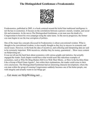 The Distinguished Gentleman s Freakonomics
Freakonomics, published in 2005, is a book centered around the belief that traditional intelligence is
not the key to economics. It focuses on the correlations between a person s morals, wisdom, and social
life and economics. In the movie The Distinguished Gentleman, a con man uses the death of a
Congressman to boost his own campaign using the same name. As the movie progresses, the former
con man begins to see the true corruption of politics.
One of the major key concepts discussed in Freakonomics is about conventional wisdom. What is
thought to be conventional wisdom, is also usually thought as they key to success in economic and
social issues. However, in the book the idea of incentives, and collecting and interpreting data are said
to be extremely important. With incentives, whether they be money, guaranteed ... Show more content
on Helpwriting.net ...
It was not all just the hard facts about economics with various graphs and statistics, but actually
engaged the reader. Each chapter would have what would seem like ridiculous examples of
economics, such as Why Do Drug Dealers Still Live With Their Moms , or How Is the Ku Klux Klan
Like a Group of Real Estate Agents? , but within their explanations, the reader could come to their
own conclusions. The Distinguished Gentleman had an interesting character development, where the
con man within the group of conning Congressmen suddenly becomes one of the better people, one
with integrity and actually wants to see things get
... Get more on HelpWriting.net ...
 
