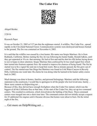 The Cedar Fire
Abigail Beinke
2/20/16
Research Paper
It was on October 21, 2003 at 5:37 pm that the nightmare started. A wildfire, The Cedar Fire , spread
rapidly in the Cleveland National Forest. Communication systems were destroyed and houses burned
to the ground. The fire was contained on November 4, 2003.
It is said that the wildfire was caused by a lost hunter. His name was Sergio Martinez. He is from
Redlands, California. Before starting the fire, he was following his hunter buddy, Ronald Adkins, until
they got separated at 10 a.m. that morning. He lied at first and said he shot his rifle before laying down
to rest in hopes to draw attention. Sergio Martinez then confessed he lit two small signal fires which
later turned into fourteen separate fires. He wanted to improve his chances of being found. The fire he
started was to be a signal fire and one to keep him warm. But as minutes passed, the fire grew out of
control. The fire started near San Diego but Martinez was found in Cold Water Canyon in Beverly
Hills, California one week later. He claims he was doing what he learned in his hunter safety course
back in 2002.
Much damage was done to homes, families, and personal belongings. Martinez said the following
statement in the courtroom, I would like to apologize to all the people who lost loved ones, family ...
Show more content on Helpwriting.net ...
Because of this, they did not have enough firefighters when the Cedar Fire started, which was the
biggest of all the California fires at that time. At the start of the Cedar Fire, they set up two command
centers. This resulted in confusion, which slowed down the battling of the blaze. These command
centers were merged into one a short time later. The command centers did not initially accept a request
for 25 additional fire engines until it became obvious that homes were about to burn. On the initial
night of the fire,
... Get more on HelpWriting.net ...
 